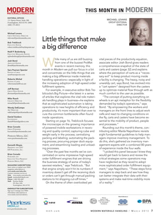 ®®
                                                                                THIS MONTH IN                                         MODERN
EDITORIAL OFFICES
 EDITORIAL OFFICES
111 Speen Street, Suite 200
 111 Speen Street, Suite 200                                                                               MICHAEL LEVANS
Framingham, MA 01701-2000
 Framingham, MA 01701-2000                                                                                    GROUP EDITORIAL
(800) 375-8015
 (800) 375-8015                                                                                                     DIRECTOR



Michael Levans
 Michael Levans
GROUP EEDITORIALDIRECTOR
 GROUP DITORIAL DIRECTOR
mlevans@peerlessmedia.com
 mlevans@peerlessmedia.com

Bob Trebilcock
 Bob Trebilcock
                                         Little things that make
EEXECUTIVEEEDITOR
  XECUTIVE DITOR
robert.trebilcock@myfairpoint.net
 robert.trebilcock@myfairpoint.net       a big difference
Noël P. Bodenburg
 Noël P. Bodenburg
EEXECUTIVEMANAGING EEDITOR
 XECUTIVE MANAGING DITOR
npbodenburg@peerlessmedia.com
 npbodenburg@peerlessmedia.com



                                         W
                                                     hile many of us are still buzzing       vital pieces of the productivity equation,
Josh Bond
 Josh Bond
ASSOCIATE EEDITOR
 ASSOCIATE DITOR                                     from one of the busiest ProMat          associate editor Josh Bond gives readers
jbond@peerlessmedia.com
 jbond@peerlessmedia.com                             events in recent memory, this           a comprehensive snapshot of the state of
Sara Pearson Specter
 Sara Pearson Specter                    month in Modern we pull our focus in a bit          carts and casters (page 32) and explains
EEDITORAT LLARGE
 DITOR AT ARGE
                                         and concentrate on the little things that are       where the perception of carts as a “neces-
sara@saraspecter.com
 sara@saraspecter.com
                                         making a big difference inside materials            sary evil” to keep product moving inside
Roberto Michel
 Roberto Michel                          handling operations—especially in light of          a facility is changing. The heavy, noisy and
EEDITORAT LLARGE
 DITOR AT ARGE
robertomichel@cox.net
 robertomichel@new.rr.com                the increasing adoption of high-speed order         unwieldy cart, says Bond, has evolved into
                                         fulﬁllment systems.                                 a “cart system” designed from the casters
 Jeff Berman
Jeff Berman
GROUP NEWS EEDITOR
 GROUP NEWS DITOR                           For example, in executive editor Bob Tre-        up to optimize material ﬂow through with as
 jberman@peerlessmedia.com
jberman@peerlessmedia.com                bilcocks’s Big Picture—the latest in a series       much comfort to the user as possible.
 Mike Roach                              of articles that explores the vital role materi-        “The concept of putting everything on
Mike Roach
 CREATIVE DIRECTOR
CREATIVE DIRECTOR                        als handling plays in business—he explains          wheels is an apt metaphor for the ﬂexibility
 mroach@peerlessmedia.com
mroach@peerlessmedia.com                 that as sophisticated automation is taking          demanded by today’s operations,” says
 Wendy DelCampo
Wendy DelCampo                           operations to new heights of efﬁciency and          Bond. “By empowering the workers and
 ART DIRECTOR
ART DIRECTOR
 wdelcampo@peerlessmedia.com             productivity, it’s more important than ever to      managers on the front lines to adjust work
wdelcampo@peerlessmedia.com
                                         cure the common bottlenecks often found             cells and react to changing conditions on
 Daniel Guidera
Daniel Guidera
 ILLUSTRATION                            inside operations.                                  the ﬂy, carts and casters have become es-
ILLUSTRATION
 daniel@danielguidera.com
daniel@danielguidera.com                    Starting on page 16, Trebilcock focuses          sential to the mobility of product, people
                                         the microscope on the growing importance            and processes.”
Brian Ceraolo
 Brian Ceraolo
GROUP PUBLISHER
                                         of powered mobile workstations in receiv-               Rounding out this month’s theme, con-
 GROUP PUBLISHER
bceraolo@peerlessmedia.com               ing and quality control; capturing cube and         tributing editor Maida Napolitano revisits
 bceraolo@peerlessmedia.com
PEERLESS MEDIA, LLC                      weight early in the process; centralizing           eight fundamental guidelines to help man-
 PEERLESS MEDIA, LLC
www.peerlessmedia.com                    packing and labeling; automating the pack-          agers improve inventory management. To
 www.peerlessmedia.com
                                         ing process; procuring proper dock equip-           do this, she’s gathered six inventory man-
Kenneth Moyes
 Kenneth Moyes                           ment; and streamlining loading and unload-          agement experts with a combined 80 years
PPRESIDENTAND CEO
 RESIDENT AND CEO
EH PPUBLISHING,INC. .
                                         ing processes.                                      of experience inside the four walls.
 EH UBLISHING, INC
                                            “Over the past few months we’ve con-                 “I picked this panel because I knew they
Brian Ceraolo
 Brian Ceraolo
PPUBLISHERAND
 UBLISHER AND
                                         centrated on some impressive high-speed             would get back to basics and review the
EEXECUTIVEVICE PPRESIDENT
 XECUTIVE VICE RESIDENT                  order fulﬁllment engines that are driving           critical strategies some operations may
PPEERLESSMEDIA, ,LLC
 EERLESS MEDIA LLC
                                         the business strategy of some of today’s            have neglected as they raced to adopt
MAGAZINE SUBSCRIPTIONS
 MAGAZINE SUBSCRIPTIONS                  savviest retailers,” says Trebilcock. “But          more sophisticated order fulﬁllment equip-
Start, renew or update your FREE
 Start, renew or update your FREE
magazine subscription at
 magazine subscription at                that engine simply won’t hit its numbers if         ment,” says Napolitano. “These steps force
www.mmh.com/subscribe.
 www.mmh.com/subscribe.
Contact customer service at:
 Contact customer service at:
                                         inventory doesn’t get off the receiving dock        managers to step back and see how they
Web: www.mmh.com/subscribe
 Web: www.mmh.com/subscribe
Email: mmhsubs@ehpub.com
                                         or orders can’t get through manual packing          can better integrate their data with their
 Email: mmhsubs@ehpub.com
Phone: 1-800-598-6067
 Phone: 1-800-598-6067                   stations to hit shipping cut-off times.”            systems and make real-time visibility more
Mail: Peerless Media
 Mail: Peerless Media
         P.O. Box 1496
          P.O. Box 1496
                                            On the theme of often overlooked yet             of a reality.”
         Framingham, MA 01701
          Framingham, MA 01701
ENEWSLETTER SUBSCRIPTIONS
 ENEWSLETTER SUBSCRIPTIONS
Sign up or manage your FREE
 Sign up or manage your FREE
eNewsletter subscriptions at
 eNewsletter subscriptions at
www.mmh.com/enewsletters.
 www.mmh.com/enewsletters.
                                                                                                                     Official Publication of
                                          Member                    Member of                      Winner
                                                                                               Jesse H. Neal
                                                                                            Certificates of Merit
                                                                                              for Journalistic
                                                                                                 Excellence



www.peerlessmedia.com
 www.peerlessmedia.com
                                             mmh.com                                MODERN MATERIALS HANDLING / M                              A R C H   2013   7
 