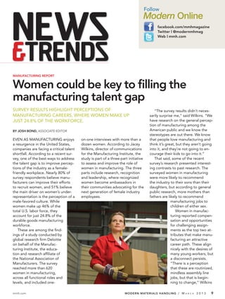 Follow
                                                                                Modern Online
                                                                                          facebook.com/mmhmagazine
                                                                                          Twitter | @modernmhmag
                                                                                          Web | mmh.com




MANUFACTURING REPORT


Women could be key to filling the
manufacturing talent gap
SURVEY RESULTS HIGHLIGHT PERCEPTIONS OF                                                  “The survey results didn’t neces-
MANUFACTURING CAREERS, WHERE WOMEN MAKE UP                                            sarily surprise me,” said Wilkins. “We
JUST 24.8% OF THE WORKFORCE.                                                          have research on the general percep-
                                                                                      tion of manufacturing among the
BY JOSH BOND, ASSOCIATE EDITOR                                                        American public and we know the
                                                                                      stereotypes are out there. We know
EVEN AS MANUFACTURING enjoys             on-one interviews with more than a           that people love manufacturing and
a resurgence in the United States,       dozen women. According to Jacey              think it’s great, but they aren’t going
companies are facing a critical talent   Wilkins, director of communications          into it, and they’re not going to en-
shortfall. According to a recent sur-    for the Manufacturing Institute, the         courage their kids to go into it.”
vey, one of the best ways to address     study is part of a three-part initiative        That said, some of the recent
the talent gap is to improve percep-     to assess and improve the role of            survey’s research presented interest-
tions of the industry as a female-       women in manufacturing. The three            ing contrasts to past research. The
friendly workplace. Nearly 80% of        parts include research, recognition          surveyed women in manufacturing
survey respondents believe manu-         and leadership, where recognized             were more likely to recommend
facturers can improve their efforts      women become ambassadors in                  the industry to their sons than their
to recruit women, and 51% believe        their communities advocating for the         daughters, but according to general
the main driver on women’s under-        next generation of female industry           public research, more mothers than
representation is the perception of a    employees.                                   fathers are likely to recommend
male-favored culture. While                                                                         manufacturing jobs to
women make up 46% of the                                                                            children of either sex.
total U.S. labor force, they                                                                            Women in manufac-
account for just 24.8% of the                                                                       turing reported compen-
durable goods manufacturing                                                                         sation and opportunities
workforce.                                                                                          for challenging assign-
    These are among the ﬁnd-                                                                        ments as the top two at-
ings of a study conducted by                                                                        tributes that make manu-
global research ﬁrm Deloitte                                                                        facturing an attractive
on behalf of the Manufac-                                                                           career path. These align
turing Institute, the educa-                                                                        nicely with the desires of
tion and research afﬁliate of                                                                       many young workers, but
the National Association of                                                                         a disconnect persists.
Manufacturers. The survey                                                                           “There is a perception
reached more than 620                                                                               that these are routinized,
women in manufacturing,                                                                             mindless assembly line
across all functional roles and                                                                     jobs, but that is begin-
levels, and included one-                                                                           ning to change,” Wilkins

mmh.com                                                             MODERN MATERIALS HANDLING / M           A R C H   2013   9
 