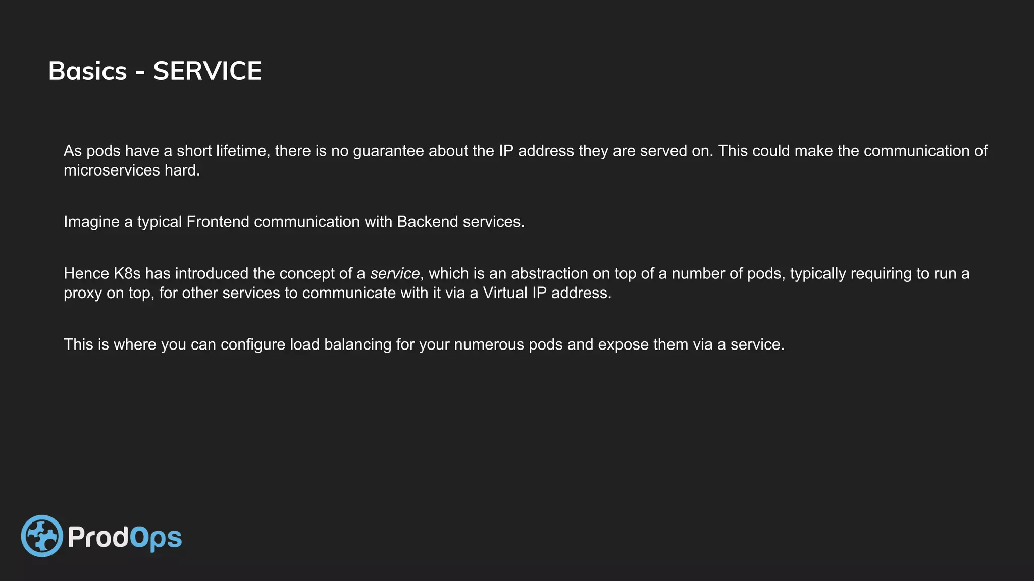 Basics - SERVICE
As pods have a short lifetime, there is no guarantee about the IP address they are served on. This could make the communication of
microservices hard.
Imagine a typical Frontend communication with Backend services.
Hence K8s has introduced the concept of a service, which is an abstraction on top of a number of pods, typically requiring to run a
proxy on top, for other services to communicate with it via a Virtual IP address.
This is where you can configure load balancing for your numerous pods and expose them via a service.
 