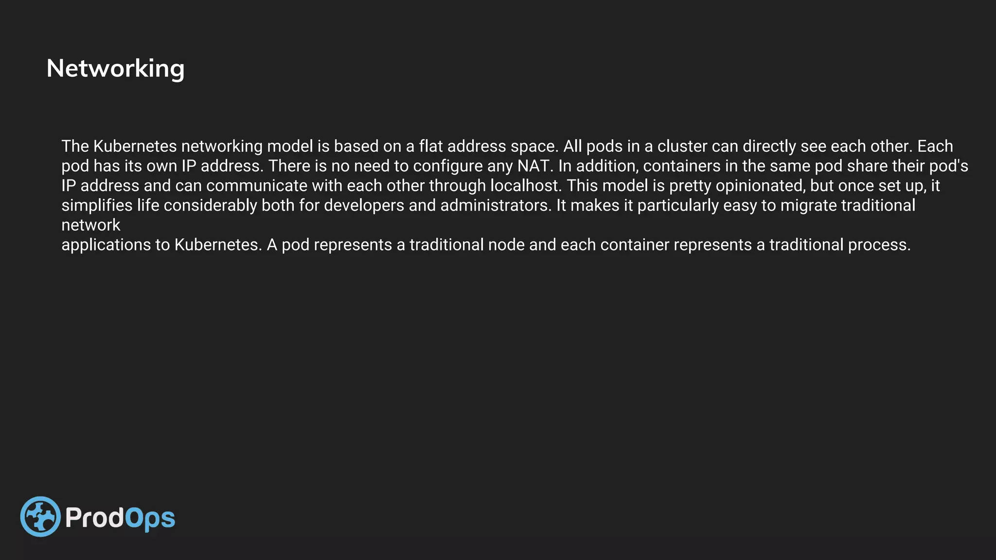 Networking
The Kubernetes networking model is based on a flat address space. All pods in a cluster can directly see each other. Each
pod has its own IP address. There is no need to configure any NAT. In addition, containers in the same pod share their pod's
IP address and can communicate with each other through localhost. This model is pretty opinionated, but once set up, it
simplifies life considerably both for developers and administrators. It makes it particularly easy to migrate traditional
network
applications to Kubernetes. A pod represents a traditional node and each container represents a traditional process.
 