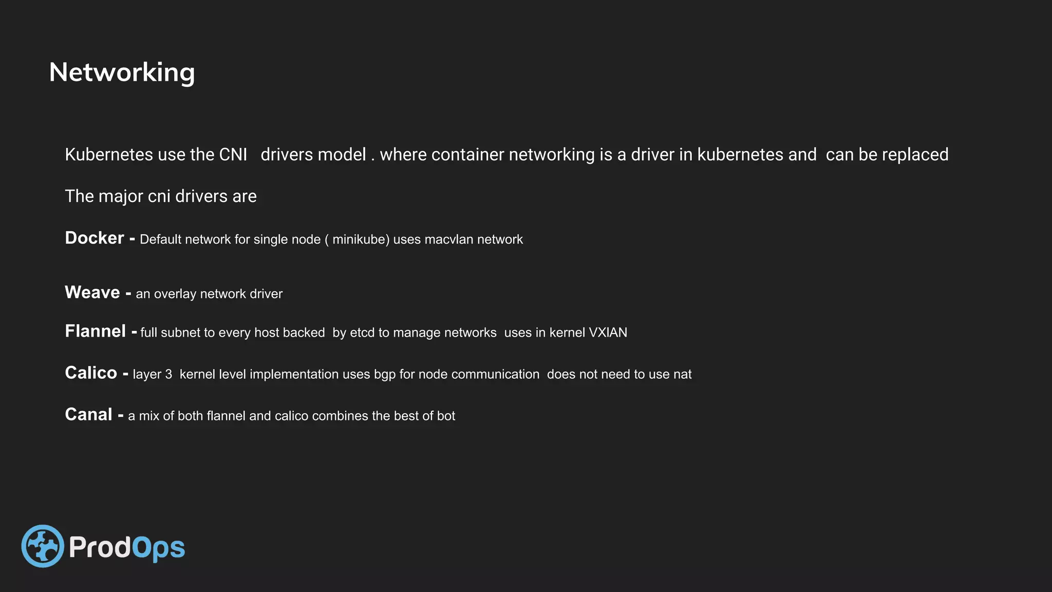 Networking
Kubernetes use the CNI drivers model . where container networking is a driver in kubernetes and can be replaced
The major cni drivers are
Docker - Default network for single node ( minikube) uses macvlan network
Weave - an overlay network driver
Flannel - full subnet to every host backed by etcd to manage networks uses in kernel VXlAN
Calico - layer 3 kernel level implementation uses bgp for node communication does not need to use nat
Canal - a mix of both flannel and calico combines the best of bot
 