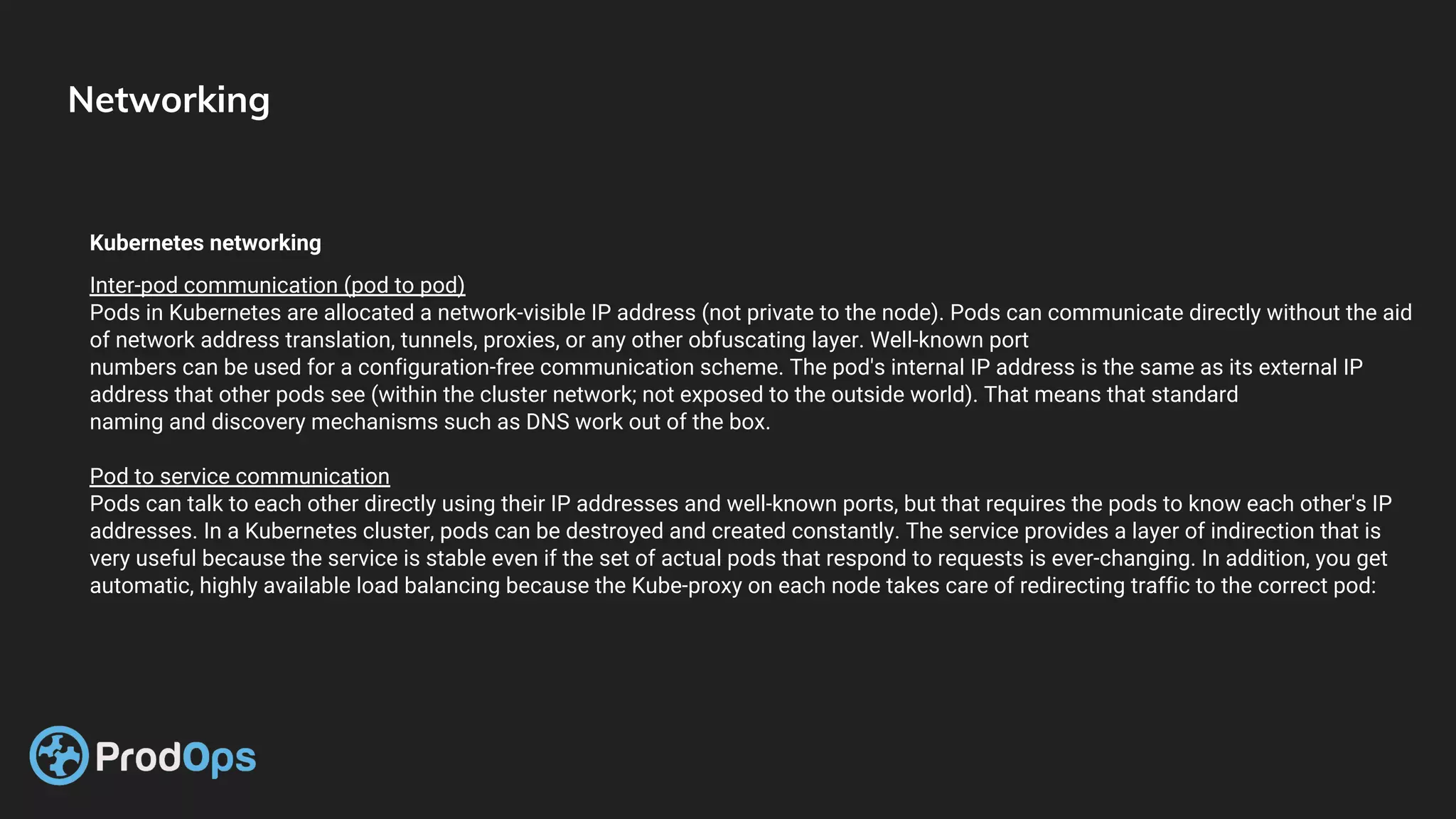 Networking
Kubernetes networking
Inter-pod communication (pod to pod)
Pods in Kubernetes are allocated a network-visible IP address (not private to the node). Pods can communicate directly without the aid
of network address translation, tunnels, proxies, or any other obfuscating layer. Well-known port
numbers can be used for a configuration-free communication scheme. The pod's internal IP address is the same as its external IP
address that other pods see (within the cluster network; not exposed to the outside world). That means that standard
naming and discovery mechanisms such as DNS work out of the box.
Pod to service communication
Pods can talk to each other directly using their IP addresses and well-known ports, but that requires the pods to know each other's IP
addresses. In a Kubernetes cluster, pods can be destroyed and created constantly. The service provides a layer of indirection that is
very useful because the service is stable even if the set of actual pods that respond to requests is ever-changing. In addition, you get
automatic, highly available load balancing because the Kube-proxy on each node takes care of redirecting traffic to the correct pod:
 