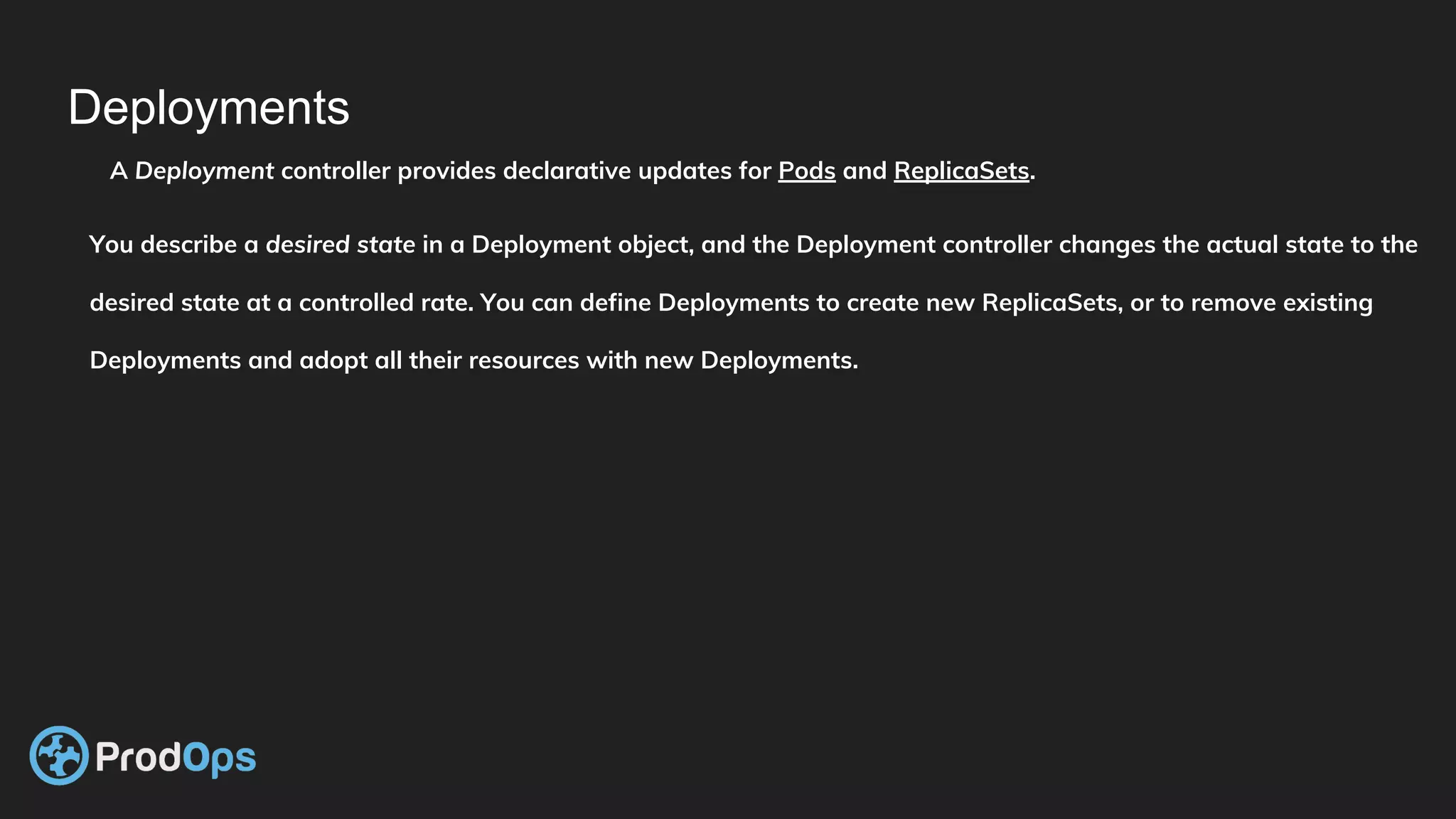 Deployments
A Deployment controller provides declarative updates for Pods and ReplicaSets.
You describe a desired state in a Deployment object, and the Deployment controller changes the actual state to the
desired state at a controlled rate. You can define Deployments to create new ReplicaSets, or to remove existing
Deployments and adopt all their resources with new Deployments.
 