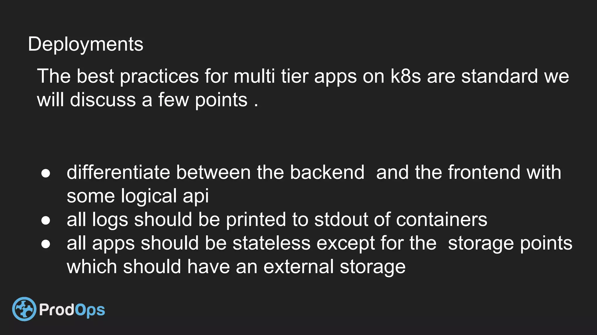 Deployments
The best practices for multi tier apps on k8s are standard we
will discuss a few points .
● differentiate between the backend and the frontend with
some logical api
● all logs should be printed to stdout of containers
● all apps should be stateless except for the storage points
which should have an external storage
 