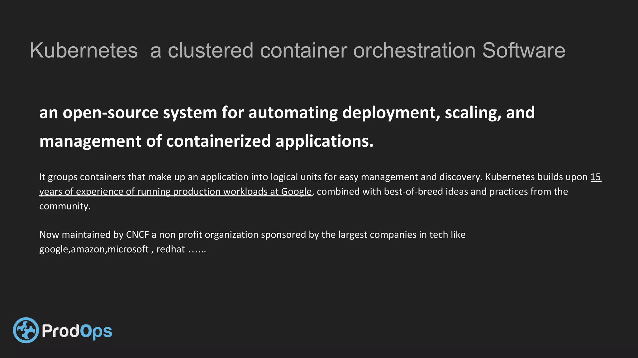 Kubernetes a clustered container orchestration Software
an open-source system for automating deployment, scaling, and
management of containerized applications.
It groups containers that make up an application into logical units for easy management and discovery. Kubernetes builds upon 15
years of experience of running production workloads at Google, combined with best-of-breed ideas and practices from the
community.
Now maintained by CNCF a non profit organization sponsored by the largest companies in tech like
google,amazon,microsoft , redhat …...
 
