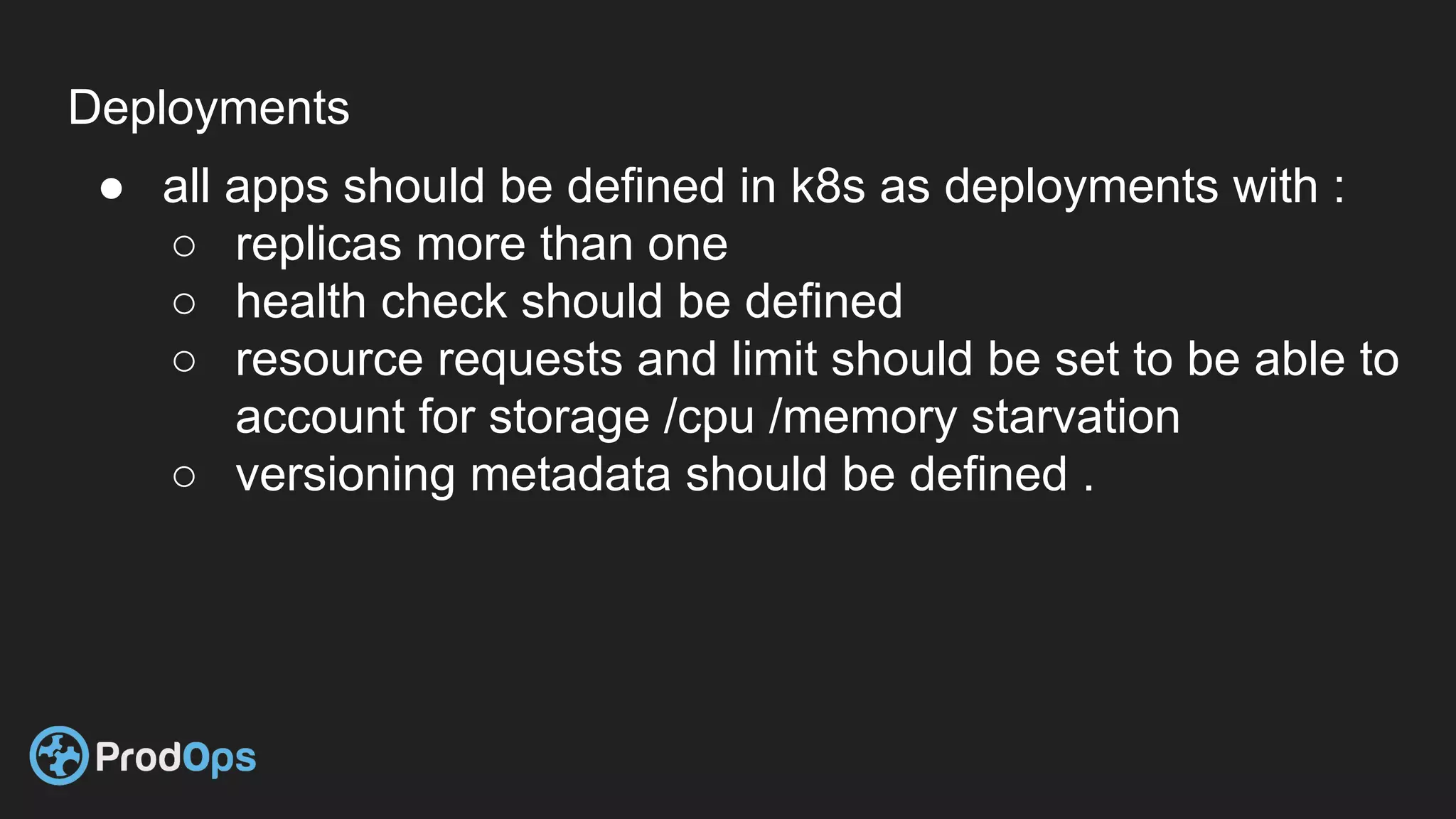 Deployments
● all apps should be defined in k8s as deployments with :
○ replicas more than one
○ health check should be defined
○ resource requests and limit should be set to be able to
account for storage /cpu /memory starvation
○ versioning metadata should be defined .
 