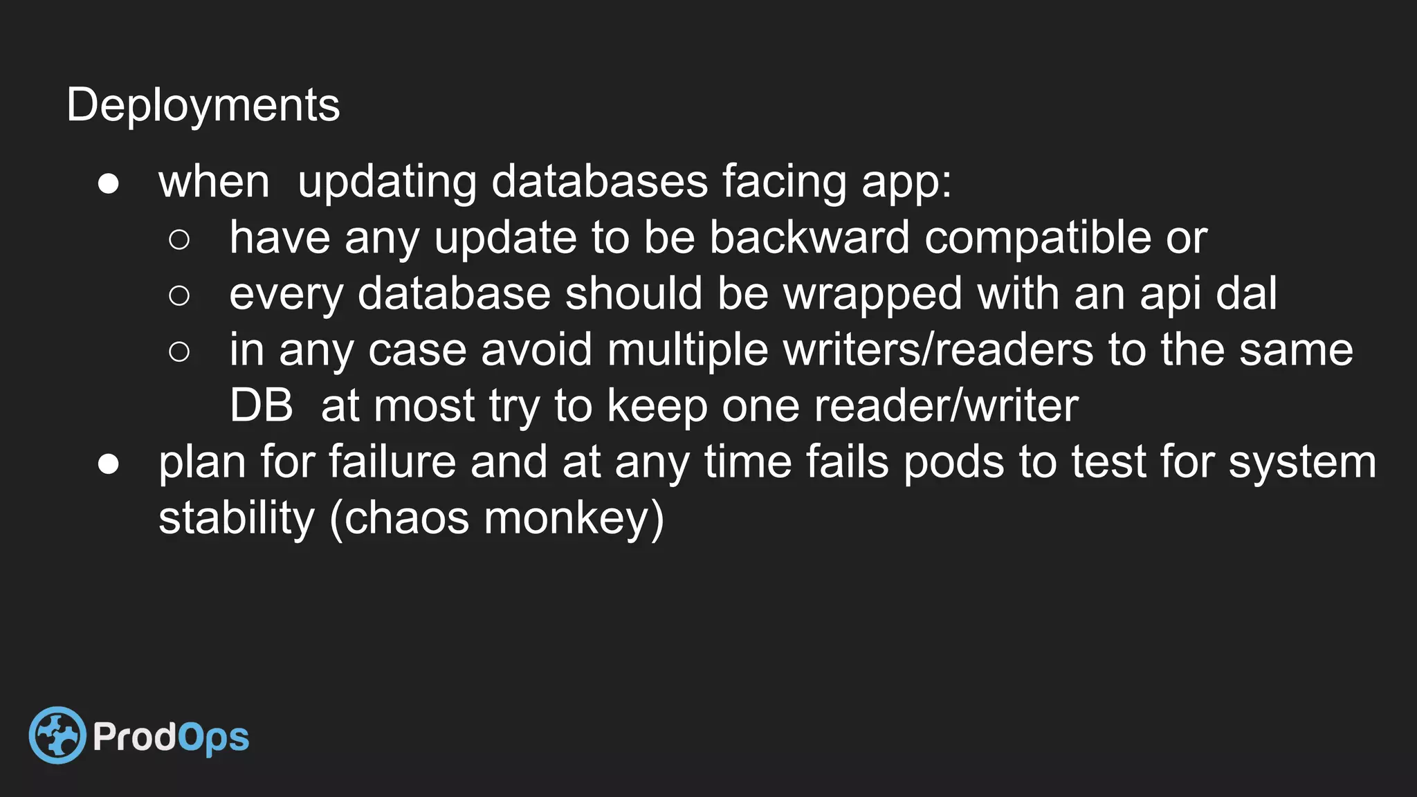 Deployments
● when updating databases facing app:
○ have any update to be backward compatible or
○ every database should be wrapped with an api dal
○ in any case avoid multiple writers/readers to the same
DB at most try to keep one reader/writer
● plan for failure and at any time fails pods to test for system
stability (chaos monkey)
 