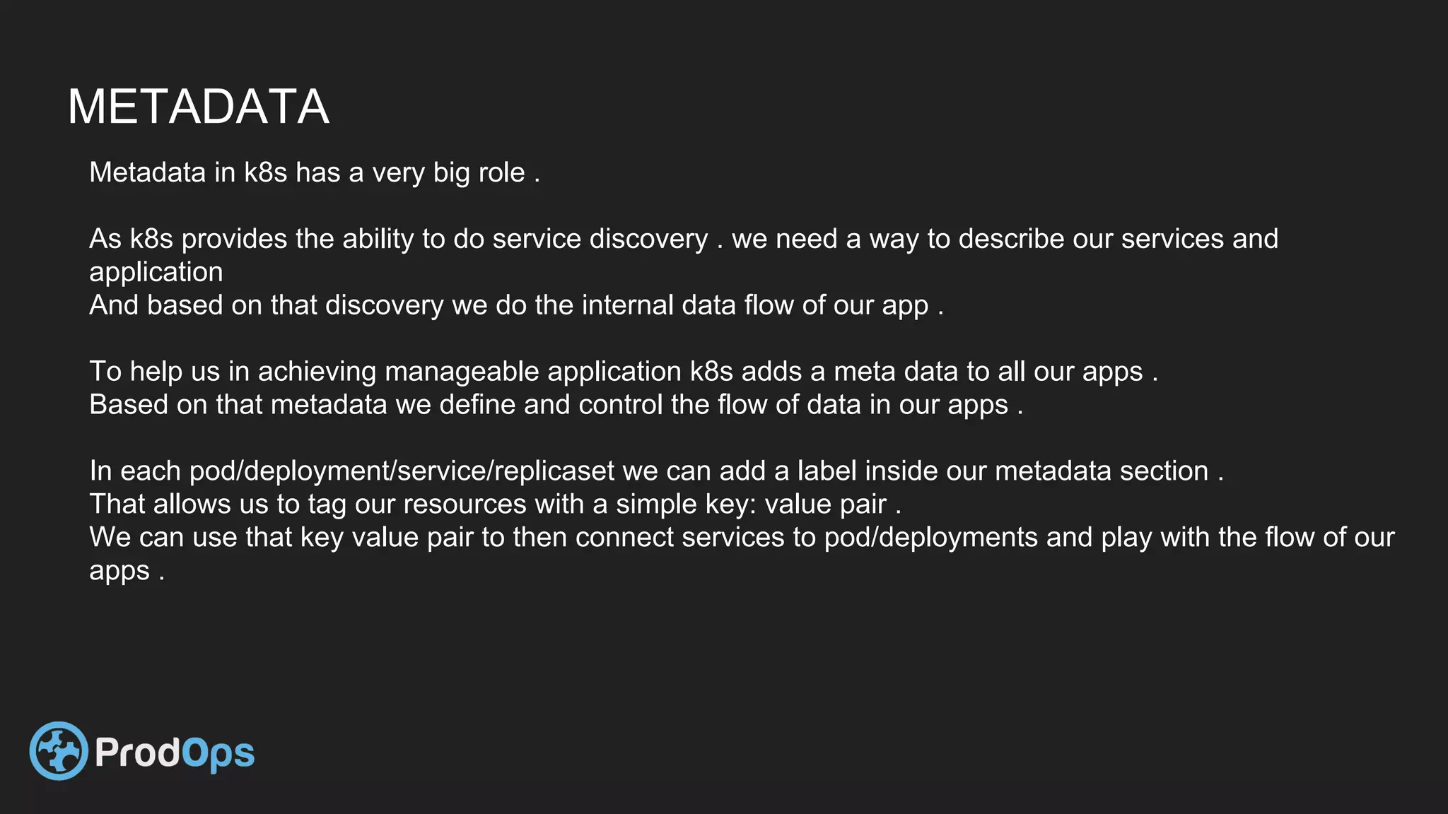 METADATA
Metadata in k8s has a very big role .
As k8s provides the ability to do service discovery . we need a way to describe our services and
application
And based on that discovery we do the internal data flow of our app .
To help us in achieving manageable application k8s adds a meta data to all our apps .
Based on that metadata we define and control the flow of data in our apps .
In each pod/deployment/service/replicaset we can add a label inside our metadata section .
That allows us to tag our resources with a simple key: value pair .
We can use that key value pair to then connect services to pod/deployments and play with the flow of our
apps .
 
