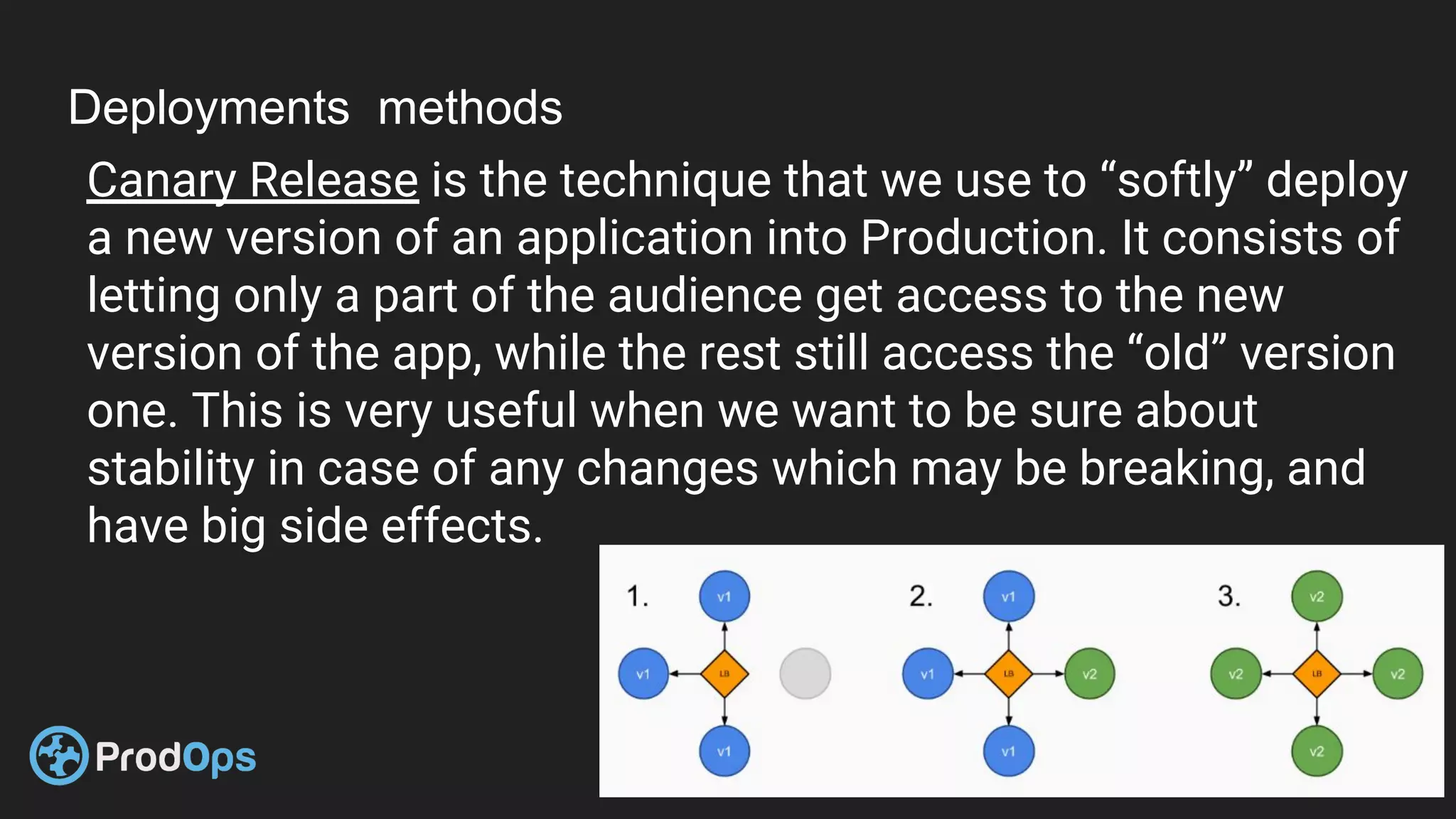 Deployments methods
Canary Release is the technique that we use to “softly” deploy
a new version of an application into Production. It consists of
letting only a part of the audience get access to the new
version of the app, while the rest still access the “old” version
one. This is very useful when we want to be sure about
stability in case of any changes which may be breaking, and
have big side effects.
 