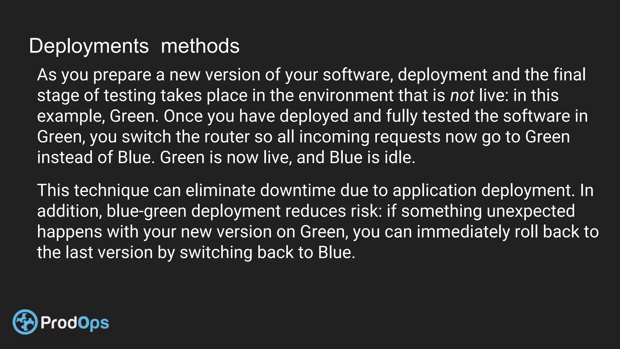 Deployments methods
As you prepare a new version of your software, deployment and the final
stage of testing takes place in the environment that is not live: in this
example, Green. Once you have deployed and fully tested the software in
Green, you switch the router so all incoming requests now go to Green
instead of Blue. Green is now live, and Blue is idle.
This technique can eliminate downtime due to application deployment. In
addition, blue-green deployment reduces risk: if something unexpected
happens with your new version on Green, you can immediately roll back to
the last version by switching back to Blue.
 