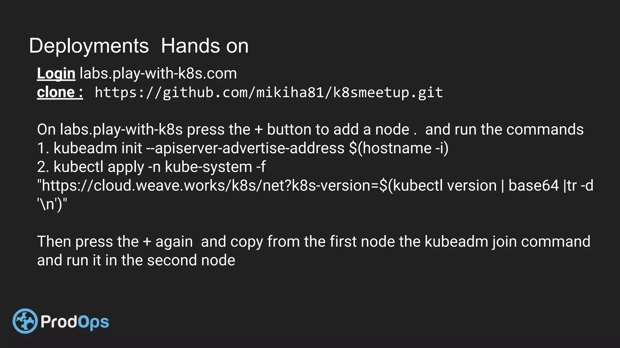 Deployments Hands on
Login labs.play-with-k8s.com
clone : https://github.com/mikiha81/k8smeetup.git
On labs.play-with-k8s press the + button to add a node . and run the commands
1. kubeadm init --apiserver-advertise-address $(hostname -i)
2. kubectl apply -n kube-system -f
"https://cloud.weave.works/k8s/net?k8s-version=$(kubectl version | base64 |tr -d
'n')"
Then press the + again and copy from the first node the kubeadm join command
and run it in the second node
 