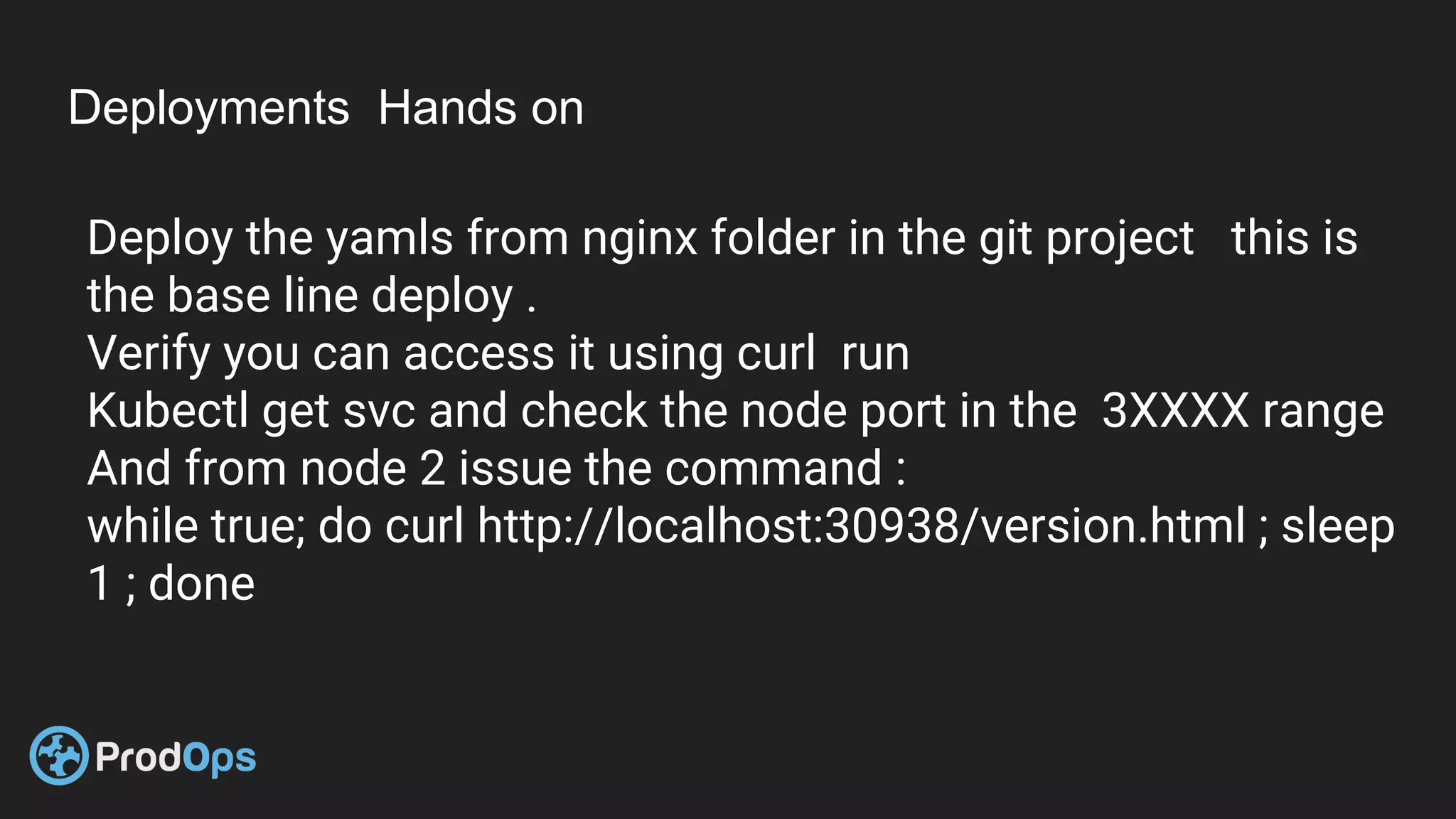 Deployments Hands on
Deploy the yamls from nginx folder in the git project this is
the base line deploy .
Verify you can access it using curl run
Kubectl get svc and check the node port in the 3XXXX range
And from node 2 issue the command :
while true; do curl http://localhost:30938/version.html ; sleep
1 ; done
 