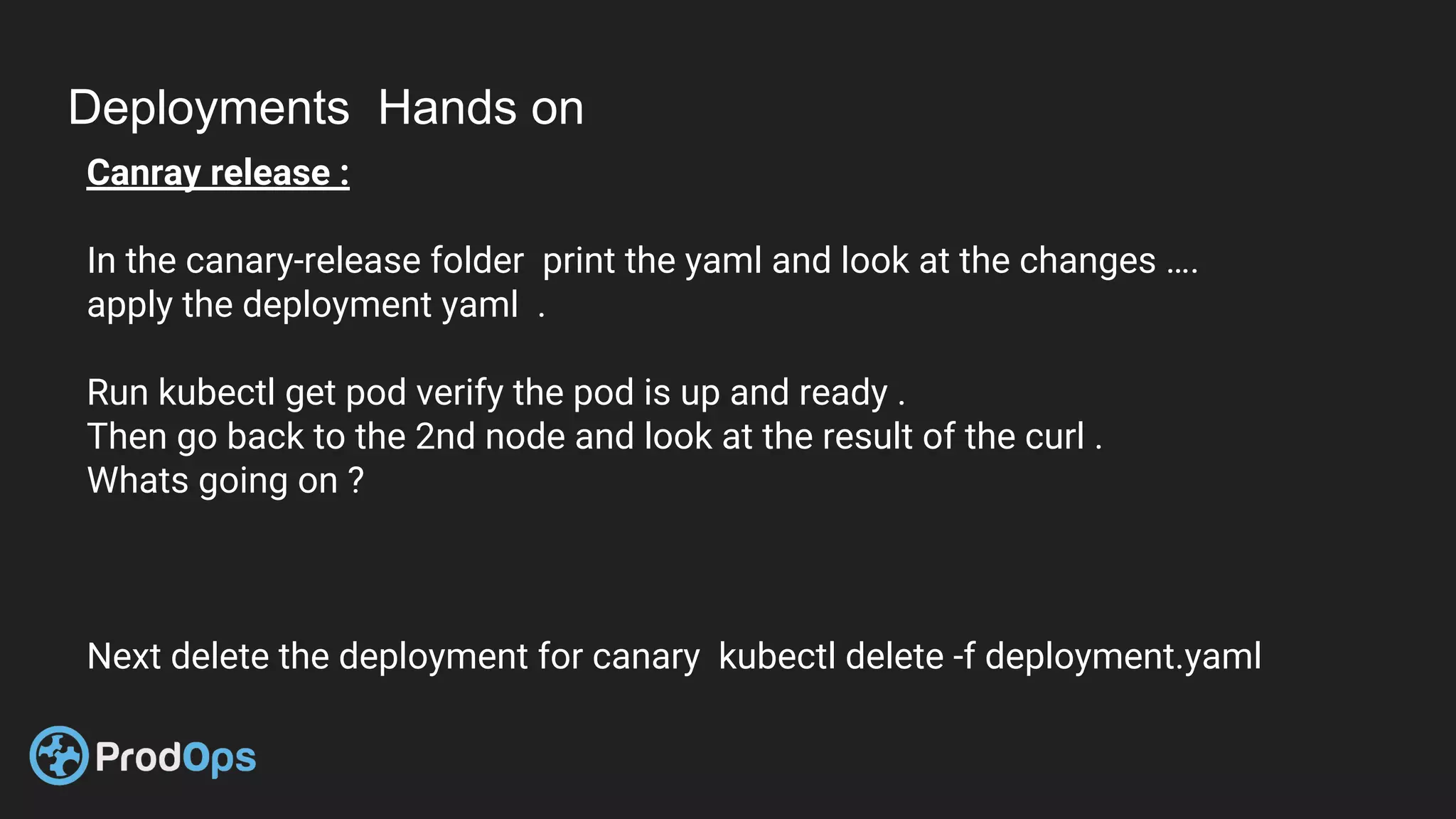 Deployments Hands on
Canray release :
In the canary-release folder print the yaml and look at the changes ….
apply the deployment yaml .
Run kubectl get pod verify the pod is up and ready .
Then go back to the 2nd node and look at the result of the curl .
Whats going on ?
Next delete the deployment for canary kubectl delete -f deployment.yaml
 