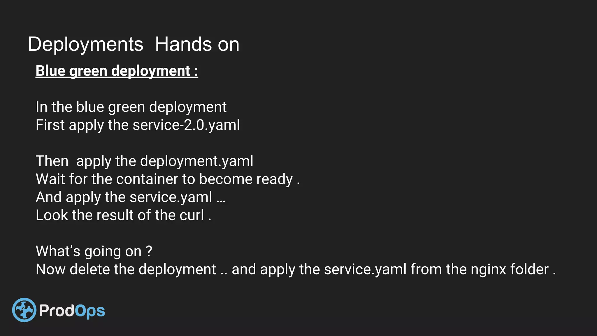 Deployments Hands on
Blue green deployment :
In the blue green deployment
First apply the service-2.0.yaml
Then apply the deployment.yaml
Wait for the container to become ready .
And apply the service.yaml …
Look the result of the curl .
What’s going on ?
Now delete the deployment .. and apply the service.yaml from the nginx folder .
 