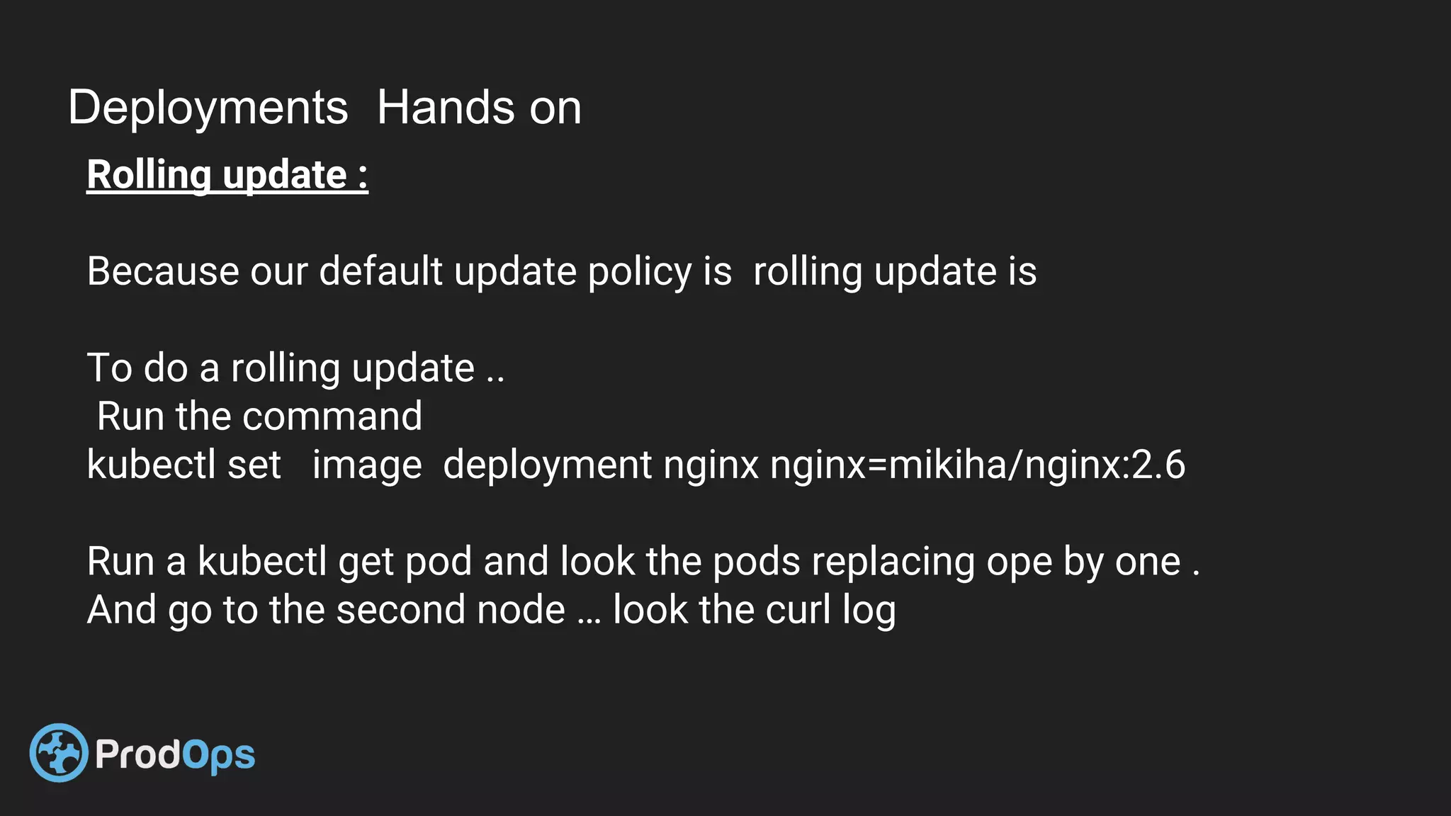 Deployments Hands on
Rolling update :
Because our default update policy is rolling update is
To do a rolling update ..
Run the command
kubectl set image deployment nginx nginx=mikiha/nginx:2.6
Run a kubectl get pod and look the pods replacing ope by one .
And go to the second node … look the curl log
 