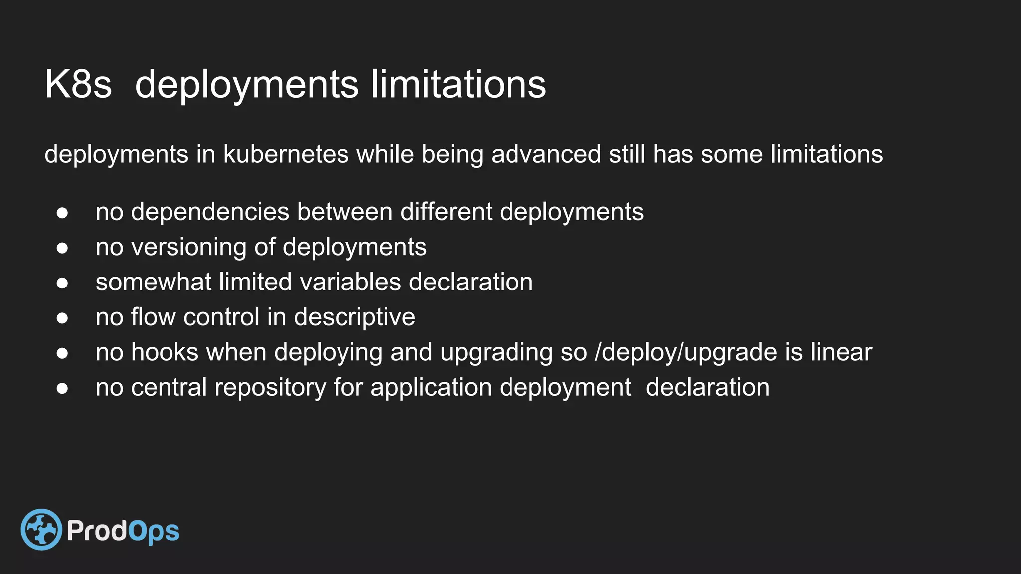 K8s deployments limitations
deployments in kubernetes while being advanced still has some limitations
● no dependencies between different deployments
● no versioning of deployments
● somewhat limited variables declaration
● no flow control in descriptive
● no hooks when deploying and upgrading so /deploy/upgrade is linear
● no central repository for application deployment declaration
 