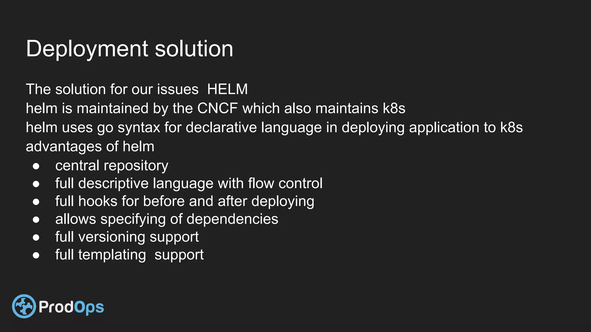 Deployment solution
The solution for our issues HELM
helm is maintained by the CNCF which also maintains k8s
helm uses go syntax for declarative language in deploying application to k8s
advantages of helm
● central repository
● full descriptive language with flow control
● full hooks for before and after deploying
● allows specifying of dependencies
● full versioning support
● full templating support
 