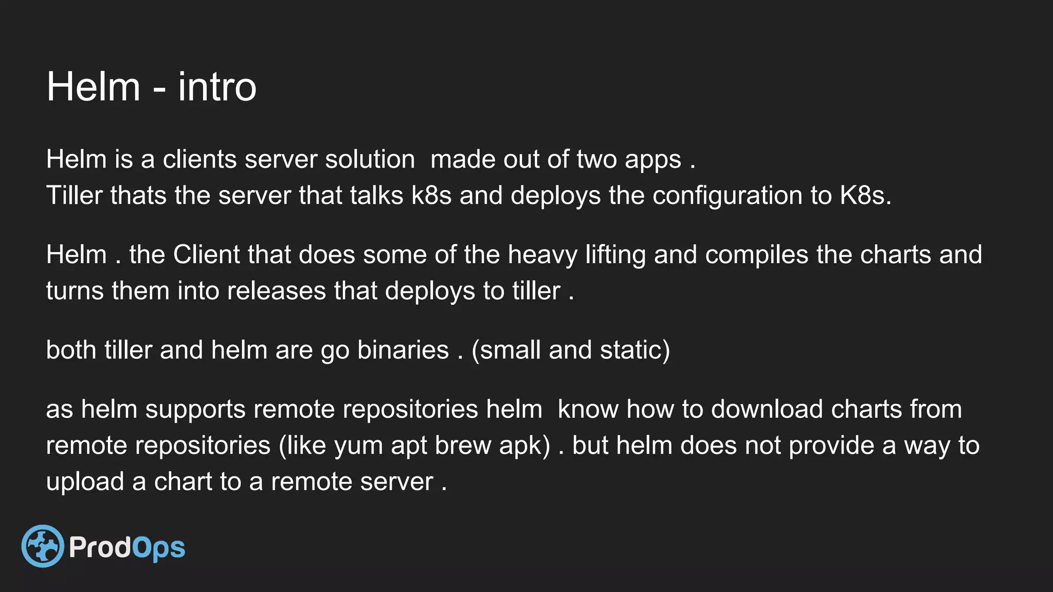 Helm - intro
Helm is a clients server solution made out of two apps .
Tiller thats the server that talks k8s and deploys the configuration to K8s.
Helm . the Client that does some of the heavy lifting and compiles the charts and
turns them into releases that deploys to tiller .
both tiller and helm are go binaries . (small and static)
as helm supports remote repositories helm know how to download charts from
remote repositories (like yum apt brew apk) . but helm does not provide a way to
upload a chart to a remote server .
 