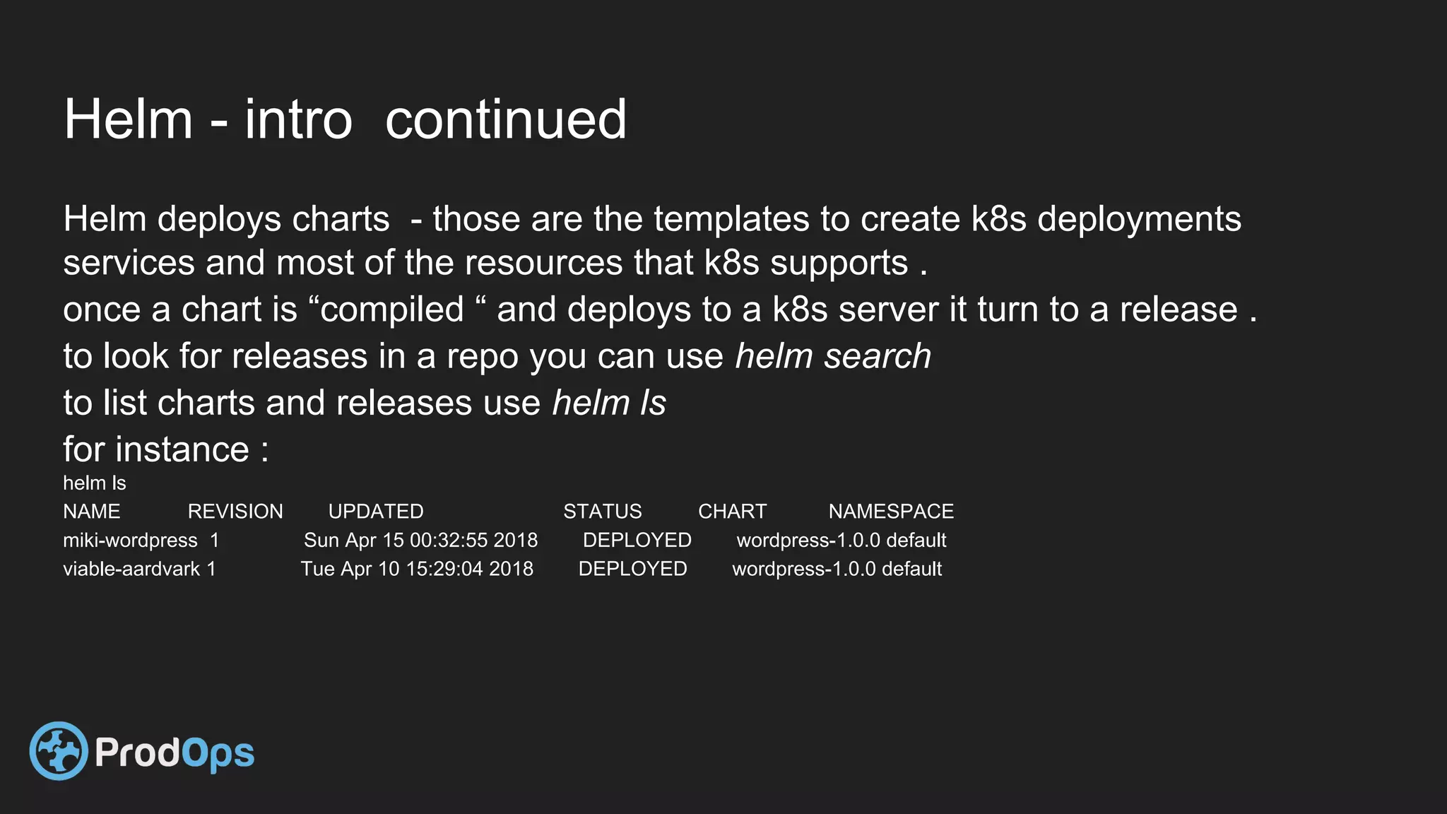 Helm - intro continued
Helm deploys charts - those are the templates to create k8s deployments
services and most of the resources that k8s supports .
once a chart is “compiled “ and deploys to a k8s server it turn to a release .
to look for releases in a repo you can use helm search
to list charts and releases use helm ls
for instance :
helm ls
NAME REVISION UPDATED STATUS CHART NAMESPACE
miki-wordpress 1 Sun Apr 15 00:32:55 2018 DEPLOYED wordpress-1.0.0 default
viable-aardvark 1 Tue Apr 10 15:29:04 2018 DEPLOYED wordpress-1.0.0 default
 