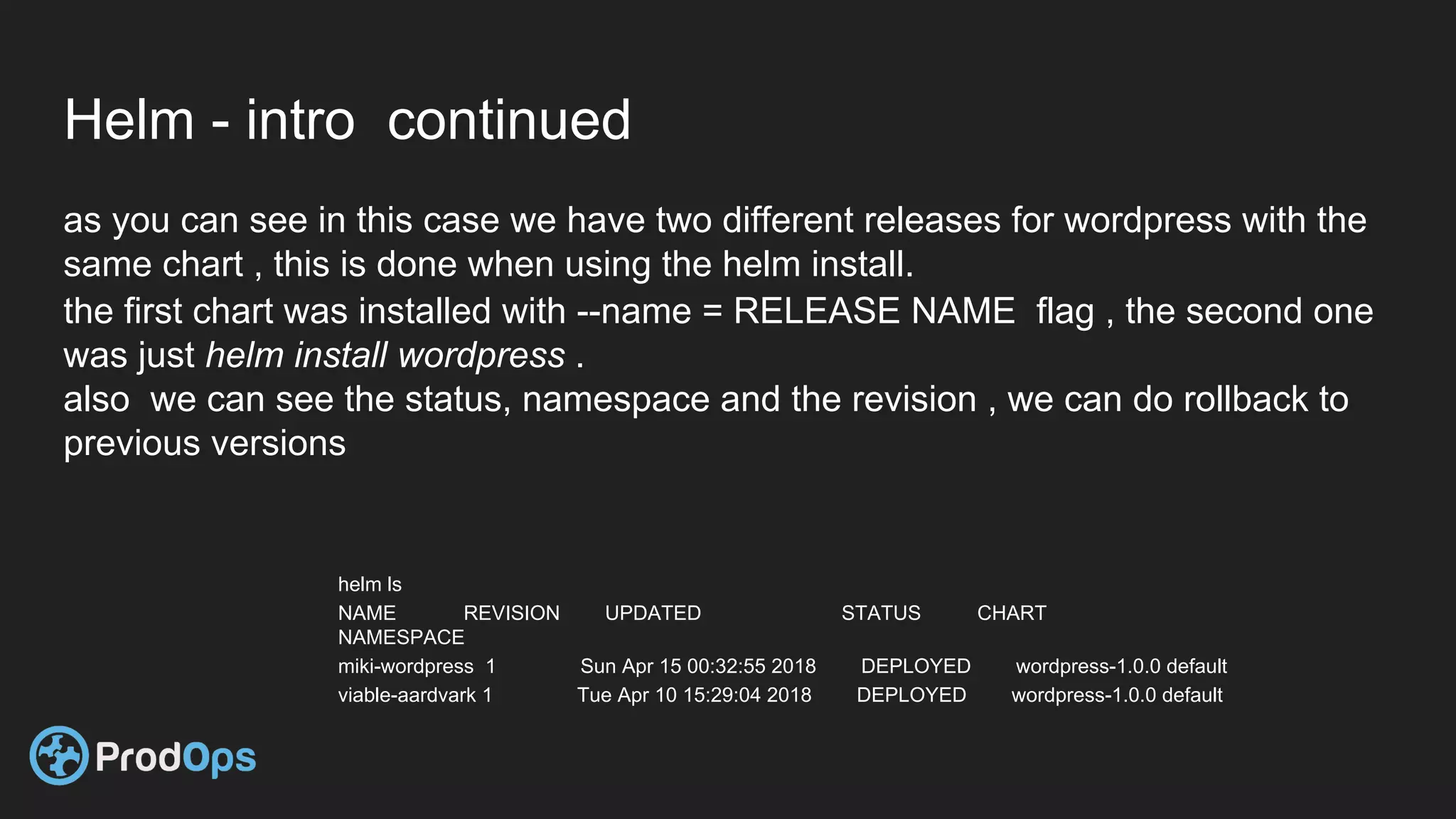 Helm - intro continued
as you can see in this case we have two different releases for wordpress with the
same chart , this is done when using the helm install.
the first chart was installed with --name = RELEASE NAME flag , the second one
was just helm install wordpress .
also we can see the status, namespace and the revision , we can do rollback to
previous versions
helm ls
NAME REVISION UPDATED STATUS CHART
NAMESPACE
miki-wordpress 1 Sun Apr 15 00:32:55 2018 DEPLOYED wordpress-1.0.0 default
viable-aardvark 1 Tue Apr 10 15:29:04 2018 DEPLOYED wordpress-1.0.0 default
 