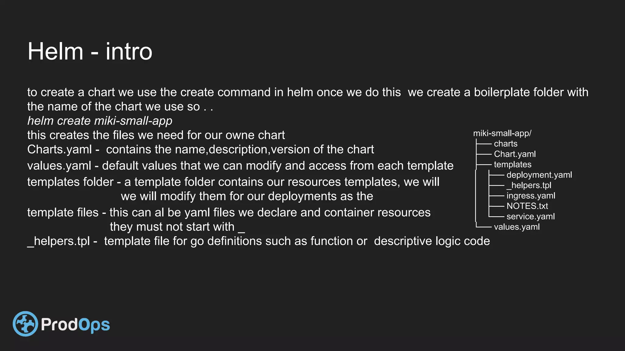 Helm - intro
to create a chart we use the create command in helm once we do this we create a boilerplate folder with
the name of the chart we use so . .
helm create miki-small-app
this creates the files we need for our owne chart
Charts.yaml - contains the name,description,version of the chart
values.yaml - default values that we can modify and access from each template
templates folder - a template folder contains our resources templates, we will
we will modify them for our deployments as the
template files - this can al be yaml files we declare and container resources
they must not start with _
_helpers.tpl - template file for go definitions such as function or descriptive logic code
miki-small-app/
├── charts
├── Chart.yaml
├── templates
│ ├── deployment.yaml
│ ├── _helpers.tpl
│ ├── ingress.yaml
│ ├── NOTES.txt
│ └── service.yaml
└── values.yaml
 