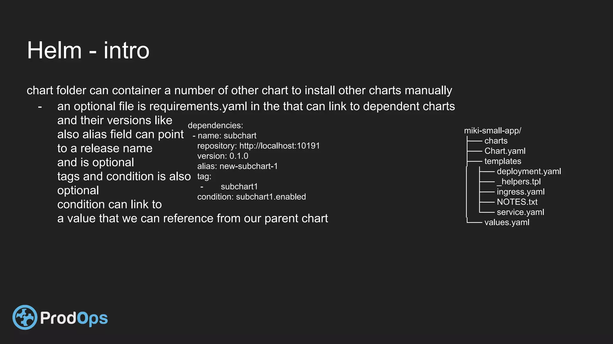Helm - intro
chart folder can container a number of other chart to install other charts manually
- an optional file is requirements.yaml in the that can link to dependent charts
and their versions like
also alias field can point
to a release name
and is optional
tags and condition is also
optional
condition can link to
a value that we can reference from our parent chart
miki-small-app/
├── charts
├── Chart.yaml
├── templates
│ ├── deployment.yaml
│ ├── _helpers.tpl
│ ├── ingress.yaml
│ ├── NOTES.txt
│ └── service.yaml
└── values.yaml
dependencies:
- name: subchart
repository: http://localhost:10191
version: 0.1.0
alias: new-subchart-1
tag:
- subchart1
condition: subchart1.enabled
 