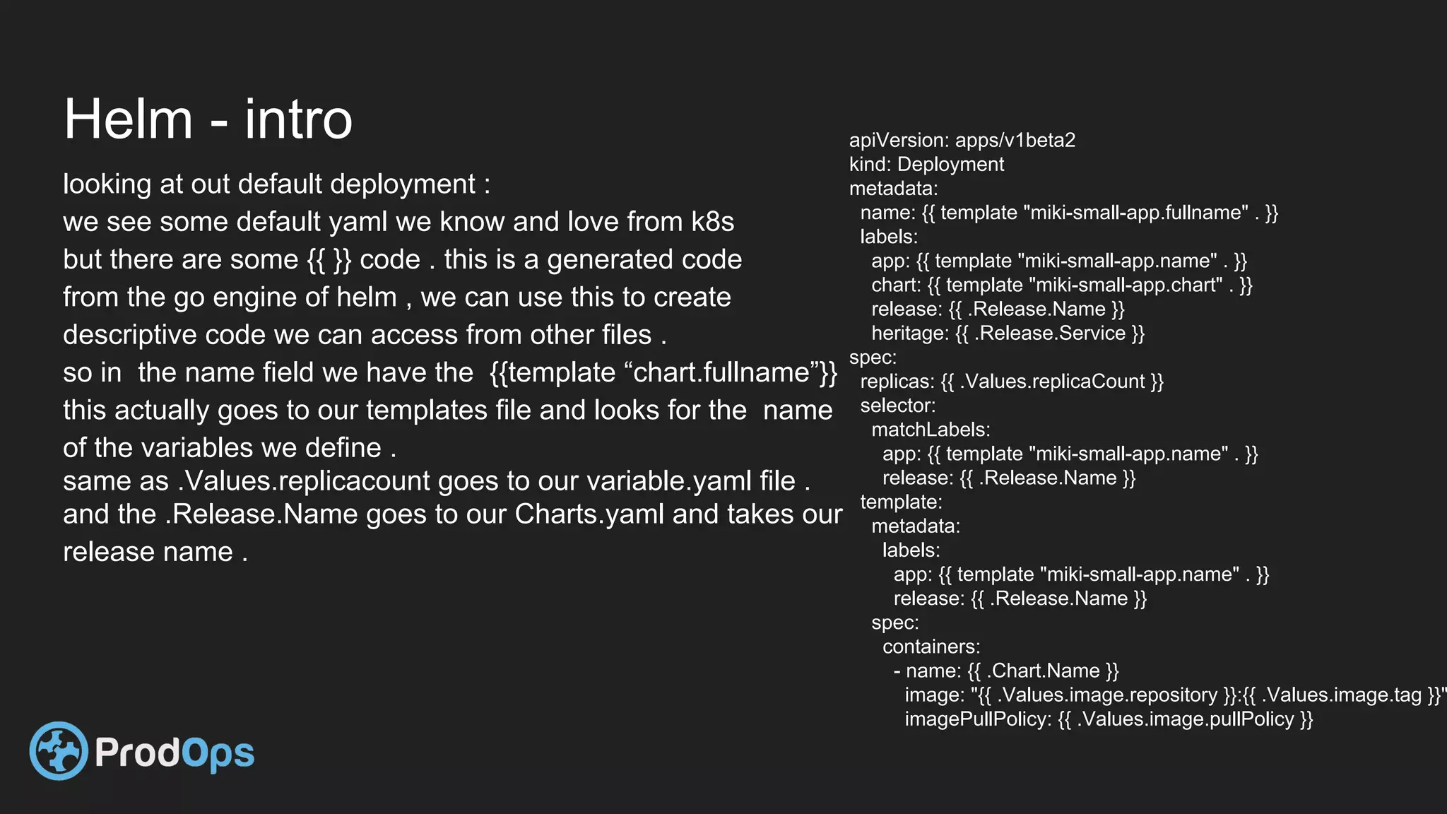 Helm - intro
looking at out default deployment :
we see some default yaml we know and love from k8s
but there are some {{ }} code . this is a generated code
from the go engine of helm , we can use this to create
descriptive code we can access from other files .
so in the name field we have the {{template “chart.fullname”}}
this actually goes to our templates file and looks for the name
of the variables we define .
same as .Values.replicacount goes to our variable.yaml file .
and the .Release.Name goes to our Charts.yaml and takes our
release name .
apiVersion: apps/v1beta2
kind: Deployment
metadata:
name: {{ template "miki-small-app.fullname" . }}
labels:
app: {{ template "miki-small-app.name" . }}
chart: {{ template "miki-small-app.chart" . }}
release: {{ .Release.Name }}
heritage: {{ .Release.Service }}
spec:
replicas: {{ .Values.replicaCount }}
selector:
matchLabels:
app: {{ template "miki-small-app.name" . }}
release: {{ .Release.Name }}
template:
metadata:
labels:
app: {{ template "miki-small-app.name" . }}
release: {{ .Release.Name }}
spec:
containers:
- name: {{ .Chart.Name }}
image: "{{ .Values.image.repository }}:{{ .Values.image.tag }}"
imagePullPolicy: {{ .Values.image.pullPolicy }}
 
