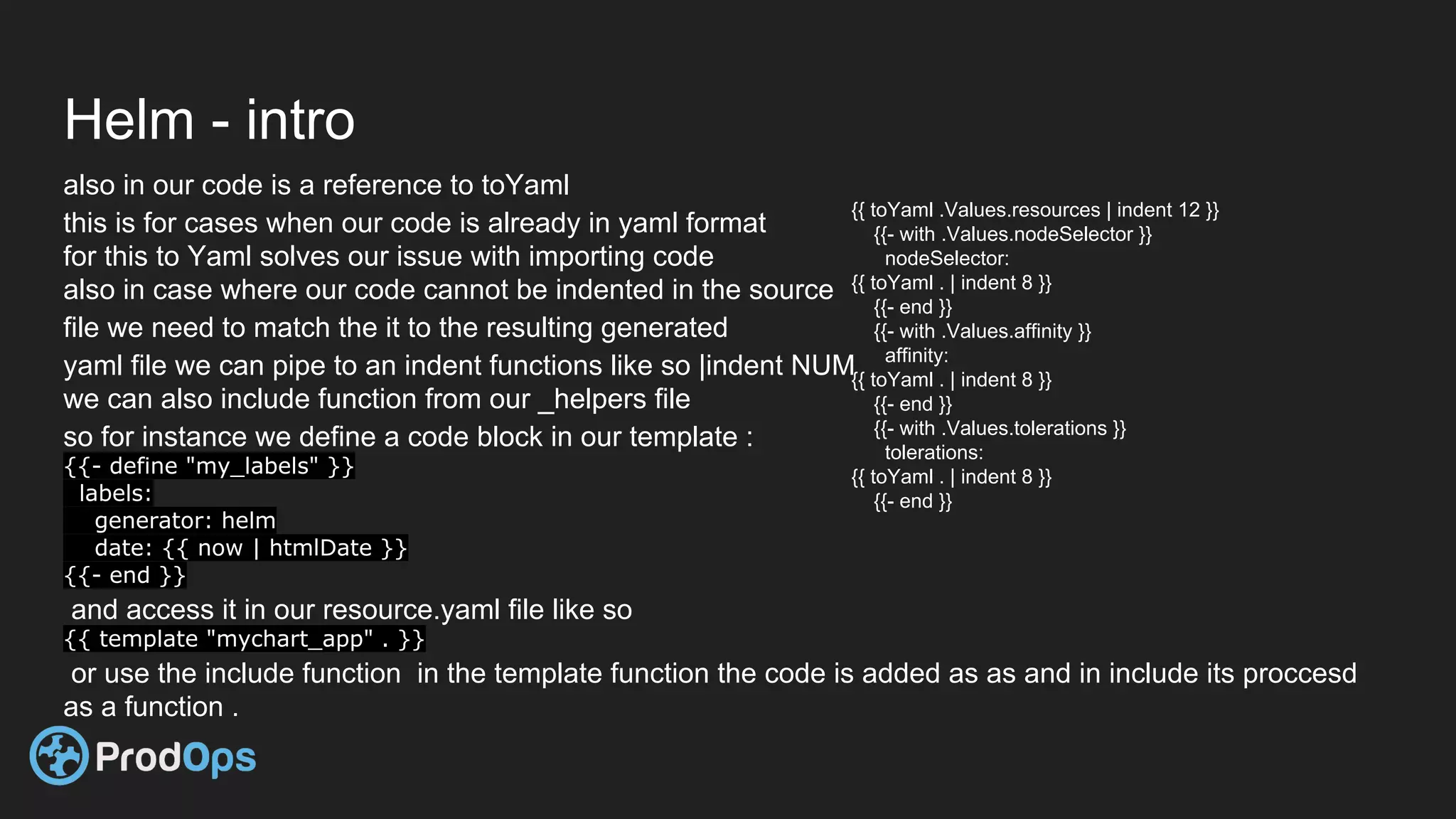 Helm - intro
also in our code is a reference to toYaml
this is for cases when our code is already in yaml format
for this to Yaml solves our issue with importing code
also in case where our code cannot be indented in the source
file we need to match the it to the resulting generated
yaml file we can pipe to an indent functions like so |indent NUM
we can also include function from our _helpers file
so for instance we define a code block in our template :
{{- define "my_labels" }}
labels:
generator: helm
date: {{ now | htmlDate }}
{{- end }}
and access it in our resource.yaml file like so
{{ template "mychart_app" . }}
or use the include function in the template function the code is added as as and in include its proccesd
as a function .
{{ toYaml .Values.resources | indent 12 }}
{{- with .Values.nodeSelector }}
nodeSelector:
{{ toYaml . | indent 8 }}
{{- end }}
{{- with .Values.affinity }}
affinity:
{{ toYaml . | indent 8 }}
{{- end }}
{{- with .Values.tolerations }}
tolerations:
{{ toYaml . | indent 8 }}
{{- end }}
 