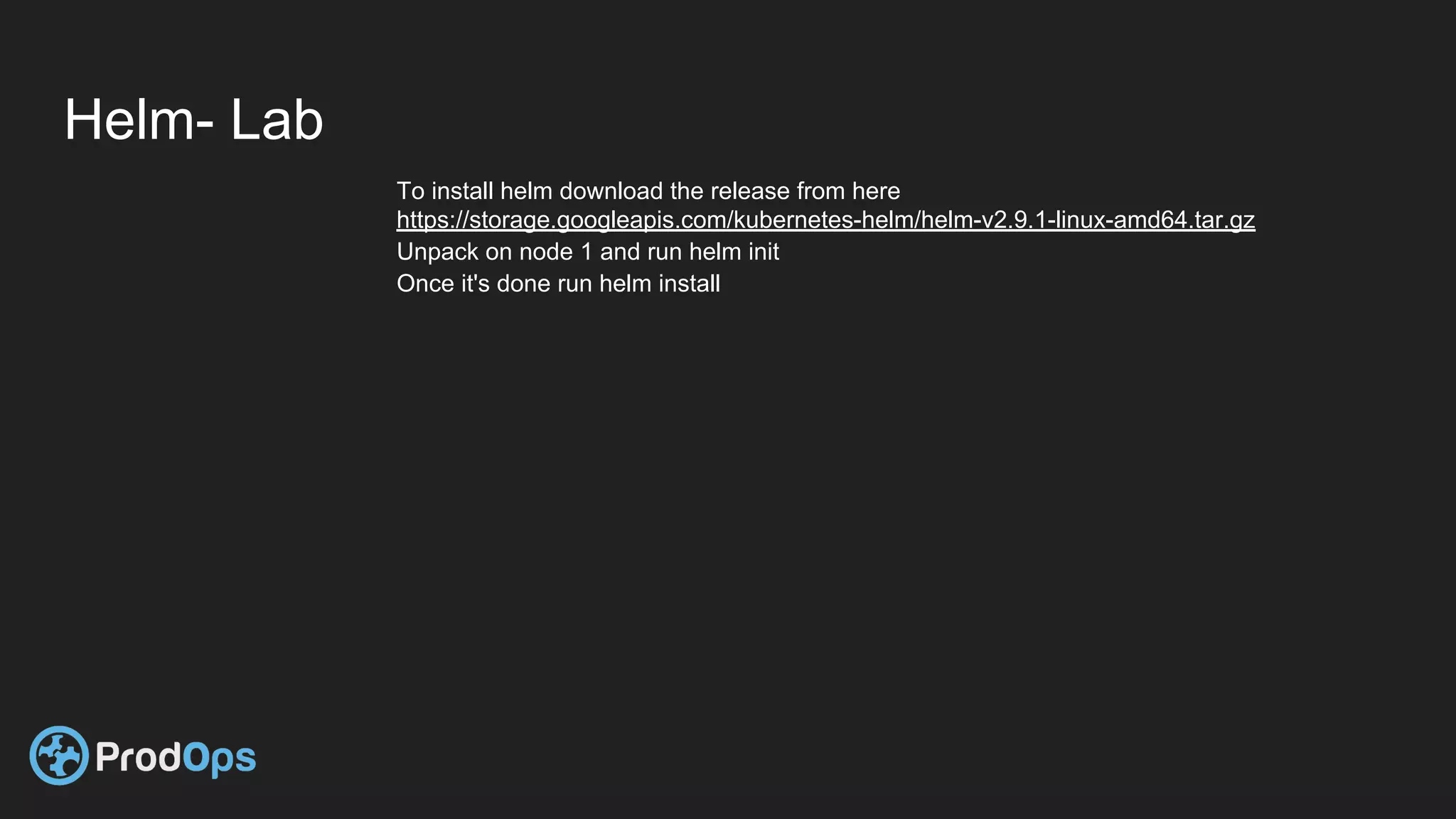 Helm- Lab
To install helm download the release from here
https://storage.googleapis.com/kubernetes-helm/helm-v2.9.1-linux-amd64.tar.gz
Unpack on node 1 and run helm init
Once it's done run helm install
 