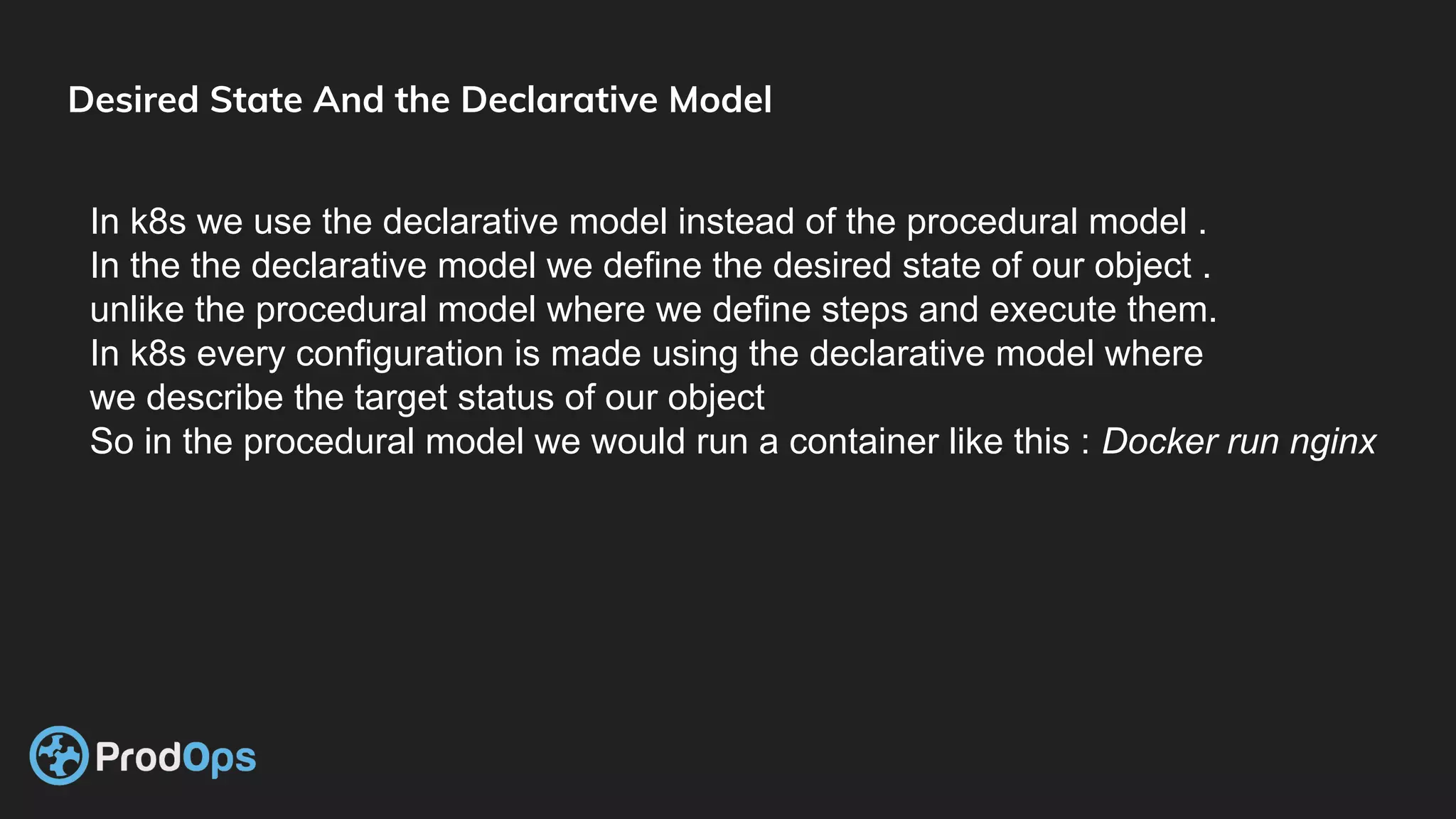 Desired State And the Declarative Model
In k8s we use the declarative model instead of the procedural model .
In the the declarative model we define the desired state of our object .
unlike the procedural model where we define steps and execute them.
In k8s every configuration is made using the declarative model where
we describe the target status of our object
So in the procedural model we would run a container like this : Docker run nginx
 
