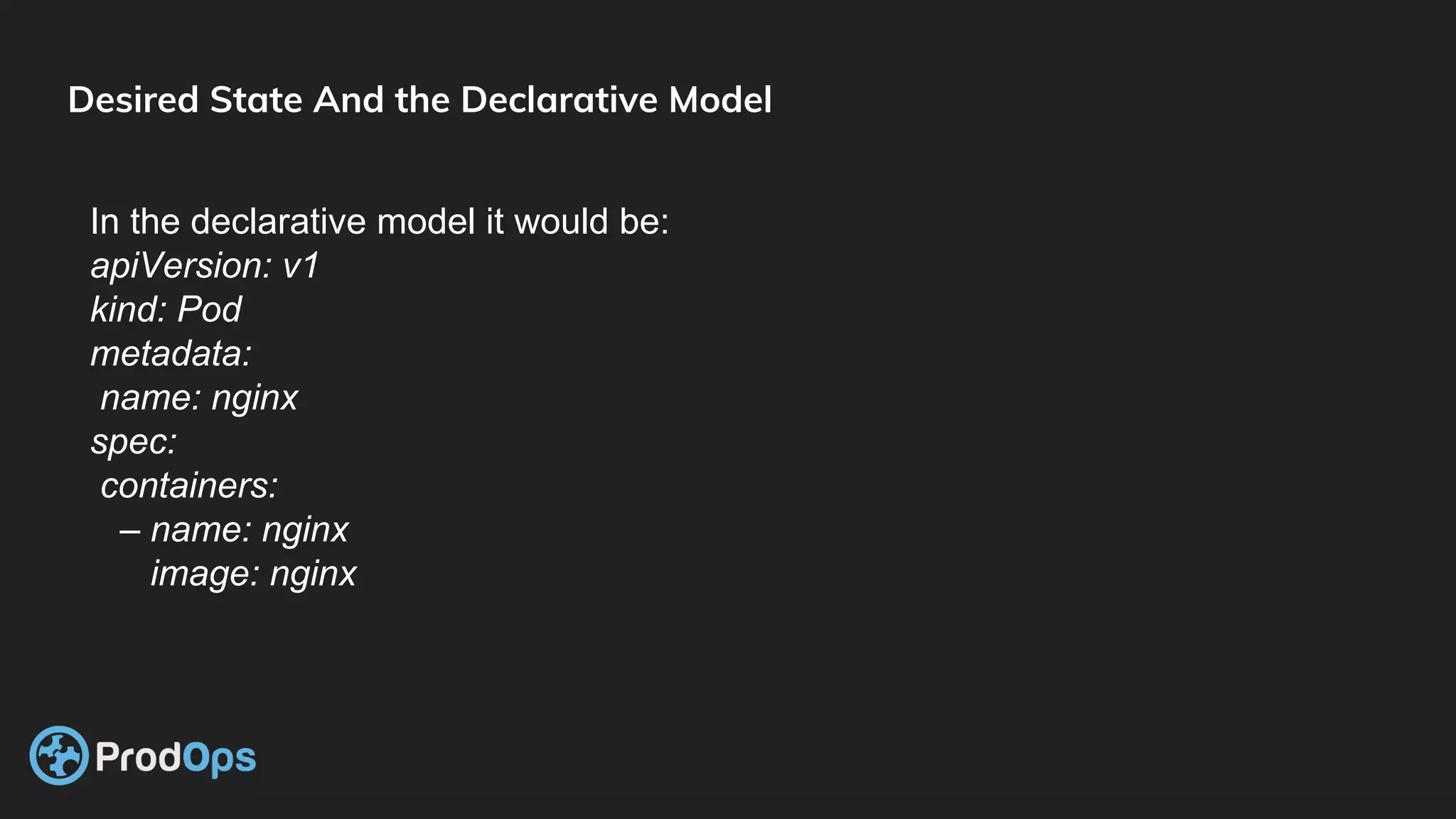 Desired State And the Declarative Model
In the declarative model it would be:
apiVersion: v1
kind: Pod
metadata:
name: nginx
spec:
containers:
– name: nginx
image: nginx
 
