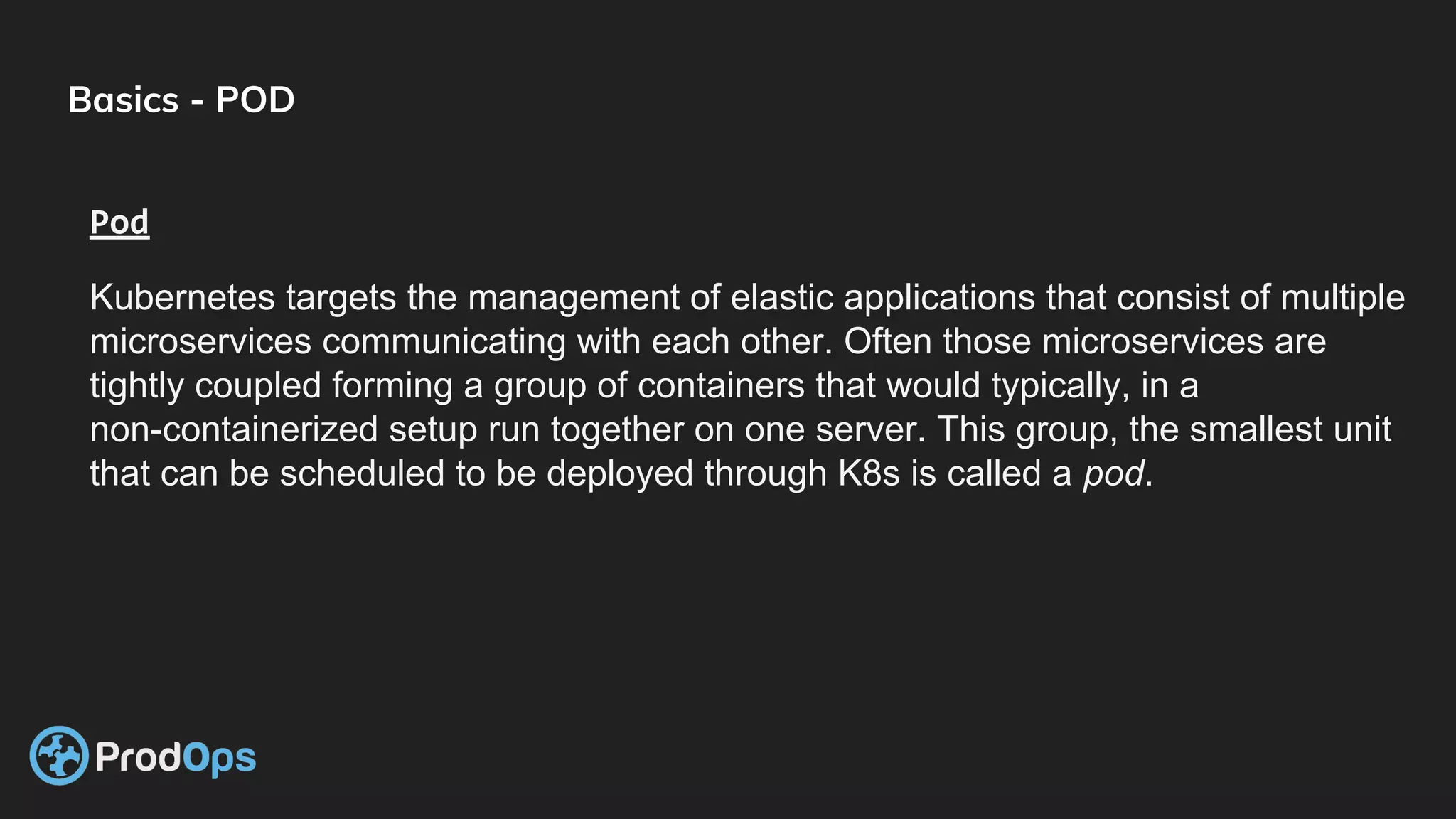 Basics - POD
Pod
Kubernetes targets the management of elastic applications that consist of multiple
microservices communicating with each other. Often those microservices are
tightly coupled forming a group of containers that would typically, in a
non-containerized setup run together on one server. This group, the smallest unit
that can be scheduled to be deployed through K8s is called a pod.
 