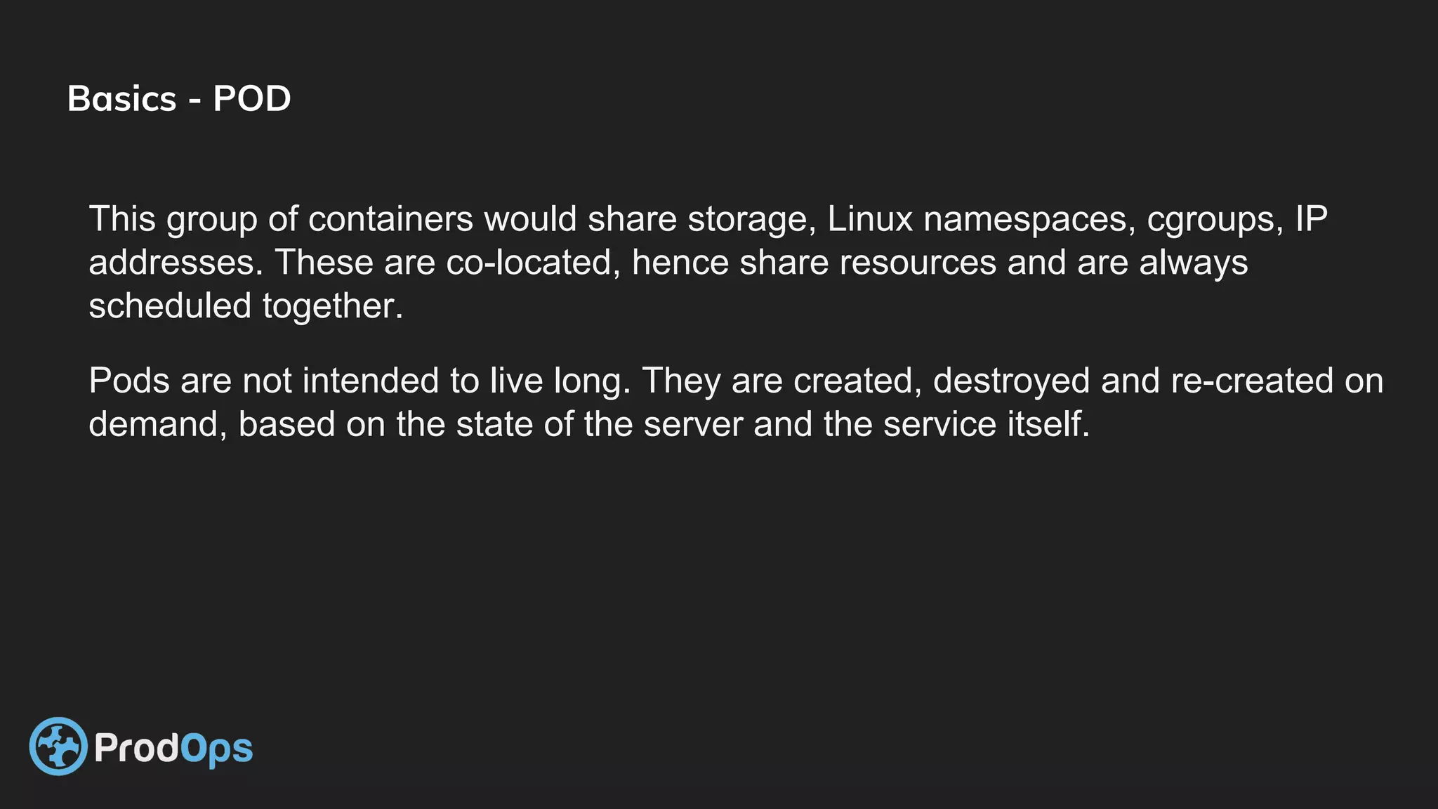 Basics - POD
This group of containers would share storage, Linux namespaces, cgroups, IP
addresses. These are co-located, hence share resources and are always
scheduled together.
Pods are not intended to live long. They are created, destroyed and re-created on
demand, based on the state of the server and the service itself.
 