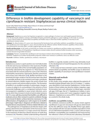 Research Journal of Infectious Diseases
ISSN 2052-5958
Original							 Open Access
Difference in biofilm development capability of vancomycin and
ciprofloxacin resistant Staphylococcus aureus clinical isolates
Husain Saify, Rakesh Kumar Patidar, Mayuri Khare, K. N. Sahare and Vinod Singh*
*Correspondence: vsingh3@rediffmail.com
Department of Microbiology, Barkatullah University, Bhopal, Madhya Pradesh, India.
Abstract
Background: Staphylococcus aureus has long been recognized as a major pathogen of urinary tract and hospital acquired infections.
Over the last decade antibiotic resistance and biofilm formation potential by pathogens is a major challenge. In this study we screened
S. aureus clinical isolates by antimicrobial susceptibilty and biofilm assays to determine biofilm capability of vancomycin and
ciprofloxacin resistant isolates.
Methods: Six clinical isolates of S. aureus were characterized by biochemical tests and further antibiotic susceptibility of vancomycin
and ciprofloxacin were tested against S. aureus clinical isolates by disc diffusion method. Biofilm formation capability of these isolates
were performed by microtiter plate, coverslip congored agar and tube assays.
Results and disscusion: In this study we found that two isolates were resistant to ciprofloxacin and three isolates were resistant to
vancomycin, on the basis of CLSI guidelines. Ciprofloxacin resistant isolates showed moderate biofilm formation while vancomycin
resistant showed strong biofilm formation.
Conclusion: We have concluded that ciprofloxacin and vancomycin resistant clinical isolates were showed differences in biofilm
formation. Staphylococcal isolates having biofilm propensity exhibit more resistance to antibiotics, hence are difficult to treat.
Keywords: Antibiotic, biofilm, ciprofloxacin, resistance, vancomycin
© 2013 Singh et al; licensee Herbert Publications Ltd. This is an Open Access article distributed under the terms of Creative Commons Attribution License
(http://creativecommons.org/licenses/by/3.0). This permits unrestricted use, distribution, and reproduction in any medium, provided the original work is properly cited.
Introduction
Staphylococcus aureus is a gram positive cocci normally localize
in the skin and mucous membranes in the nasal area of healthy
humans and about 30% of the normal healthy population are
transiently colonized by the organism [1]. These bacteria are
associated with the several syndromes such as skin infections,
osteomyelitis, bacteraemia, septicaemia, diarrhea, pneumonia
and urinary tract infections [2-8]. Biofilm formation is the
potential and major virulence trait [9] and has been described
as a possible attribute to the resistance and major contributor
to several infections. Biofilm impairs the action of both host
immune system and antimicrobial activities. The formation
of biofilms is an excellent example of a phenotypic change in
S. aureus to adapt to its surroundings in the presence of envi-
ronmental challenges and is a recognized method of some
microorganism’s capability to cause certain infections, and a
way by which they increases its levels of antimicrobial resistance
[10]. It is now well documented that biofilms are difficult to
eradicate and are often resistant to systemic antibiotic therapy
and removal of abiotic surfaces becomes necessary [11]. The
differentiation of Staphylococci with respect to its biofilm
phenotype might help in diagnosis of infections related to
hospital devices and prevention of device related infections [12].
The pathogenesis of Staphylococcal infection begins with
primary attachment and colonization of the host tissues. Once
a biofilm has been formed, it is a major concern for clinicians
in the treatment of infectious disease because of multi drug
resistance [13]. Therefore, a better understanding of bacterial
biofilms is urgently needed, and this may ultimately result
in the development of novel therapeutics for the control of
infections [14].
In this study we have screened S. aureus clinical isolates by
antimicrobial susceptibilty and biofilm assays to determine
biofilm capability of vancomycin and ciprofloxacin resistant
isolates.
Materials and methods
Bacterial isolates
In this study, urine samples were collected the patients of
Hamidia hospital, Bhopal, India. Out of 32 isolates, 11 isolates
were identified as Gram positive Staphylococci. Further identi-
fication of these isolates was done by catalase, coagulase, sugar
fermentation tests and cultivation on blood agar, mannitol
salt agar, CLED agar. Out of 11 Staphylococci isolates, 6 were
Staphylococcus aureus and 5 were coagulase negative Stap-
hylococci. Staphylococcus aureus MTCC 3160 strain was used
as a control in the whole study.
Antibiotic susceptibility testing
The antibiotic-resistance profile of S. aureus strains against
ciprofloxacin (5 µg) and vancomycin (30 µg) was determined
by the disc diffusion assay [15]. Mueller-Hinton agar plates
were overlaid with the inoculum (turbidity equivalent to that
of a 0.5 McFarland Standard) of the S. aureus clinical strains.
Antibiotic susceptibility was established and measured by
the reference criteria of Clinical and Laboratory Standards
 