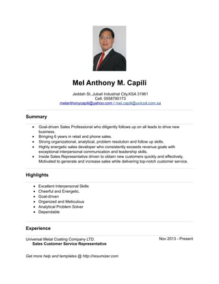 Mel Anthony M. Capili
Jeddah St.,Jubail Industrial City,KSA 31961
Cell: 0558790173
melanthonycapili@yahoo.com / mel.capili@unicoil.com.sa
Summary
• Goal-driven Sales Professional who diligently follows up on all leads to drive new
business.
• Bringing 6 years in retail and phone sales.
• Strong organizational, analytical, problem resolution and follow up skills.
• Highly energetic sales developer who consistently exceeds revenue goals with
exceptional interpersonal communication and leadership skills.
• Inside Sales Representative driven to obtain new customers quickly and effectively.
Motivated to generate and increase sales while delivering top-notch customer service.
Highlights
• Excellent Interpersonal Skills
• Cheerful and Energetic.
• Goal-driven
• Organized and Meticulous
• Analytical Problem Solver
• Dependable
Experience
Universal Metal Coating Company LTD. Nov 2013 - Present
Sales Customer Service Representative
Get more help and templates @ http://resumizer.com
 