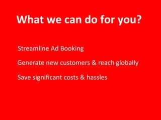 What we can do for you?
Streamline Ad Booking
Generate new customers & reach globally
Save significant costs & hassles
 