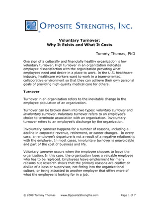 © 2009 Tommy Thomas www.OppositeStrengths.com Page 1 of 7
Voluntary Turnover:
Why It Exists and What It Costs
Tommy Thomas, PhD
One sign of a culturally and financially healthy organization is low
voluntary turnover. High turnover in an organization indicates
employee dissatisfaction with the organization providing what
employees need and desire in a place to work. In the U.S. healthcare
industry, healthcare workers want to work in a team-oriented,
collaborative environment so that they can achieve their own personal
goals of providing high-quality medical care for others.
Turnover
Turnover in an organization refers to the inevitable change in the
employee population of an organization.
Turnover can be broken down into two types: voluntary turnover and
involuntary turnover. Voluntary turnover refers to an employee’s
choice to terminate association with an organization. Involuntary
turnover refers to an employee’s discharge by the organization.
Involuntary turnover happens for a number of reasons, including a
decline in corporate revenue, retirement, or career changes. In every
case, an employee’s departure is not a result of a negative relationship
with the employer. In most cases, involuntary turnover is unavoidable
and part of the cost of business and life.
Voluntary turnover occurs when the employee chooses to leave the
organization. In this case, the organization loses a valuable employee
who has to be replaced. Employees leave employment for many
reasons but research shows that the primary reasons are conflict or
dislike of a boss or supervisor, not fitting into the organizational
culture, or being attracted to another employer that offers more of
what the employee is looking for in a job.
 