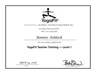 This is to certify that
for Body, Mind and Spirit
Y o g a f i t® Training Systems Worldwide, Inc.
has successfully completed the
YogaFit Teacher Training — Level 1
Bonnie Ashlock
Date
April 14, 2016
Creator of YogaFit Systems
 