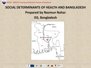 INTREC - INDEPTH Training and Research Centres of Excellence
SOCIAL DETERMINANTS OF HEALTH AND BANGLADESH
Prepared by Nazmun Nahar
ISS, Bangladesh
 