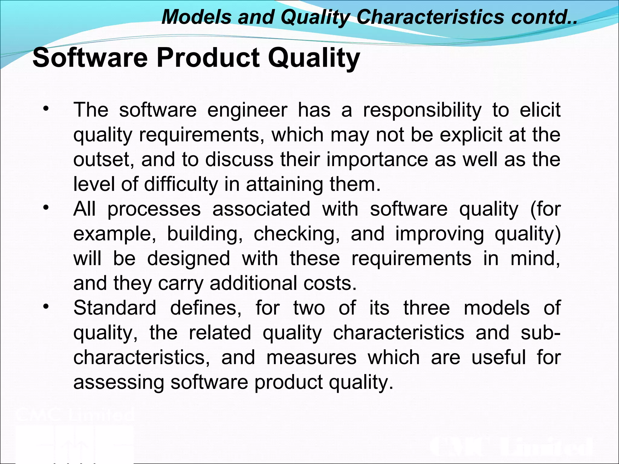 CMC Limited
Software Product Quality
• The software engineer has a responsibility to elicit
quality requirements, which may not be explicit at the
outset, and to discuss their importance as well as the
level of difficulty in attaining them.
• All processes associated with software quality (for
example, building, checking, and improving quality)
will be designed with these requirements in mind,
and they carry additional costs.
• Standard defines, for two of its three models of
quality, the related quality characteristics and sub-
characteristics, and measures which are useful for
assessing software product quality.
Models and Quality Characteristics contd..
 