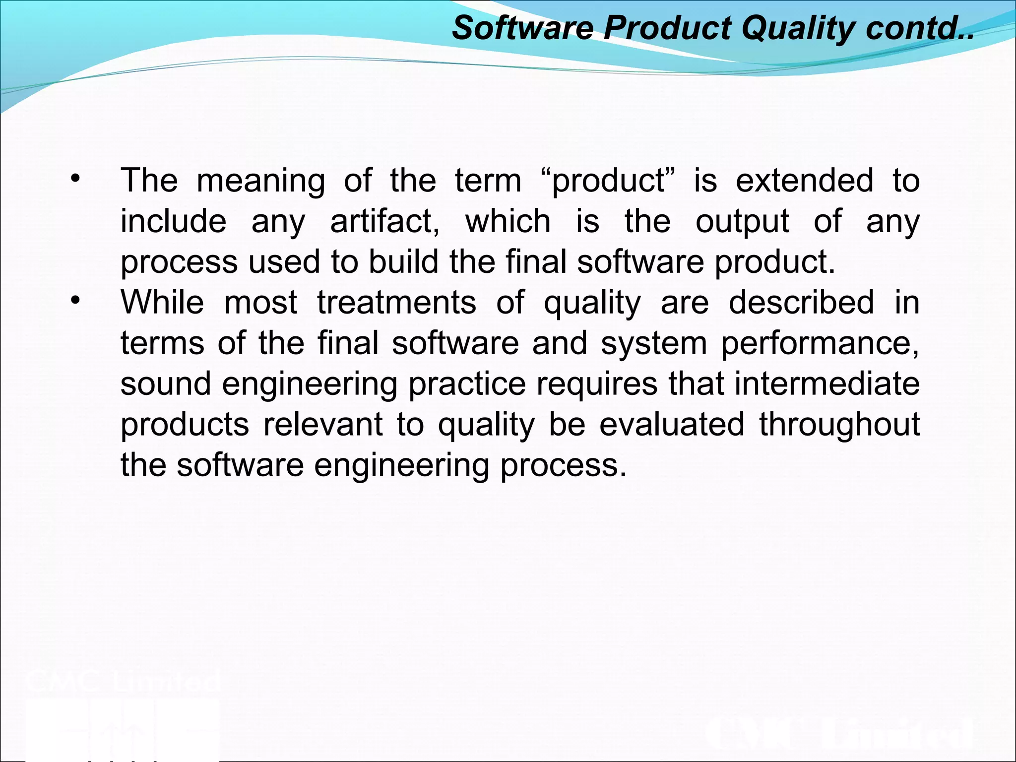 CMC Limited
• The meaning of the term “product” is extended to
include any artifact, which is the output of any
process used to build the final software product.
• While most treatments of quality are described in
terms of the final software and system performance,
sound engineering practice requires that intermediate
products relevant to quality be evaluated throughout
the software engineering process.
Software Product Quality contd..
 