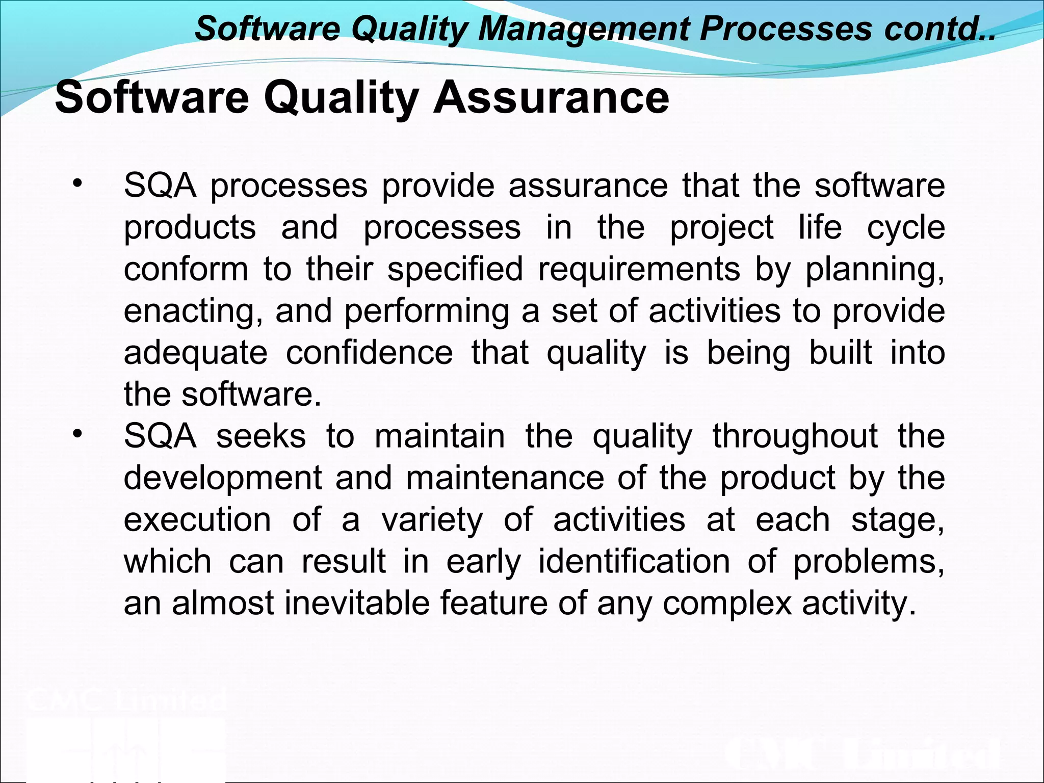 CMC Limited
Software Quality Assurance
• SQA processes provide assurance that the software
products and processes in the project life cycle
conform to their specified requirements by planning,
enacting, and performing a set of activities to provide
adequate confidence that quality is being built into
the software.
• SQA seeks to maintain the quality throughout the
development and maintenance of the product by the
execution of a variety of activities at each stage,
which can result in early identification of problems,
an almost inevitable feature of any complex activity.
Software Quality Management Processes contd..
 