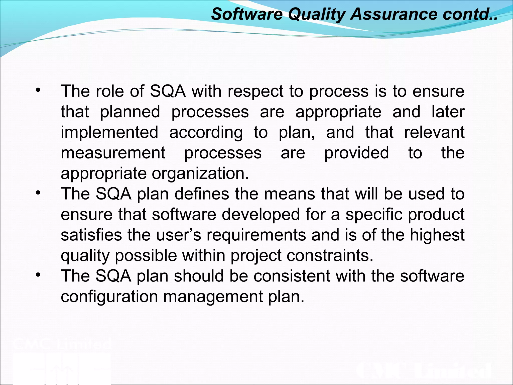CMC Limited
• The role of SQA with respect to process is to ensure
that planned processes are appropriate and later
implemented according to plan, and that relevant
measurement processes are provided to the
appropriate organization.
• The SQA plan defines the means that will be used to
ensure that software developed for a specific product
satisfies the user’s requirements and is of the highest
quality possible within project constraints.
• The SQA plan should be consistent with the software
configuration management plan.
Software Quality Assurance contd..
 