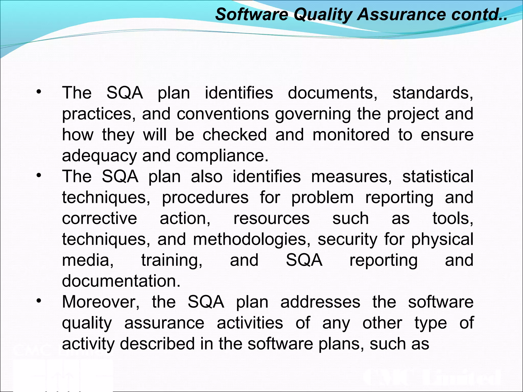 CMC Limited
• The SQA plan identifies documents, standards,
practices, and conventions governing the project and
how they will be checked and monitored to ensure
adequacy and compliance.
• The SQA plan also identifies measures, statistical
techniques, procedures for problem reporting and
corrective action, resources such as tools,
techniques, and methodologies, security for physical
media, training, and SQA reporting and
documentation.
• Moreover, the SQA plan addresses the software
quality assurance activities of any other type of
activity described in the software plans, such as
Software Quality Assurance contd..
 