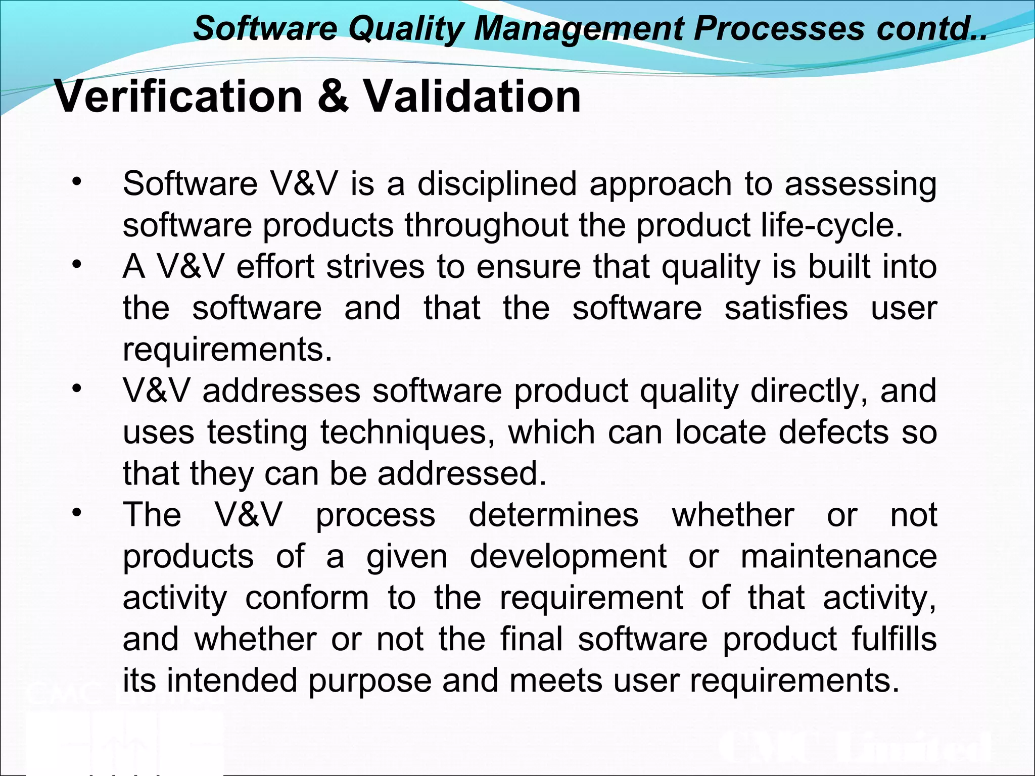 CMC Limited
Verification & Validation
• Software V&V is a disciplined approach to assessing
software products throughout the product life-cycle.
• A V&V effort strives to ensure that quality is built into
the software and that the software satisfies user
requirements.
• V&V addresses software product quality directly, and
uses testing techniques, which can locate defects so
that they can be addressed.
• The V&V process determines whether or not
products of a given development or maintenance
activity conform to the requirement of that activity,
and whether or not the final software product fulfills
its intended purpose and meets user requirements.
Software Quality Management Processes contd..
 