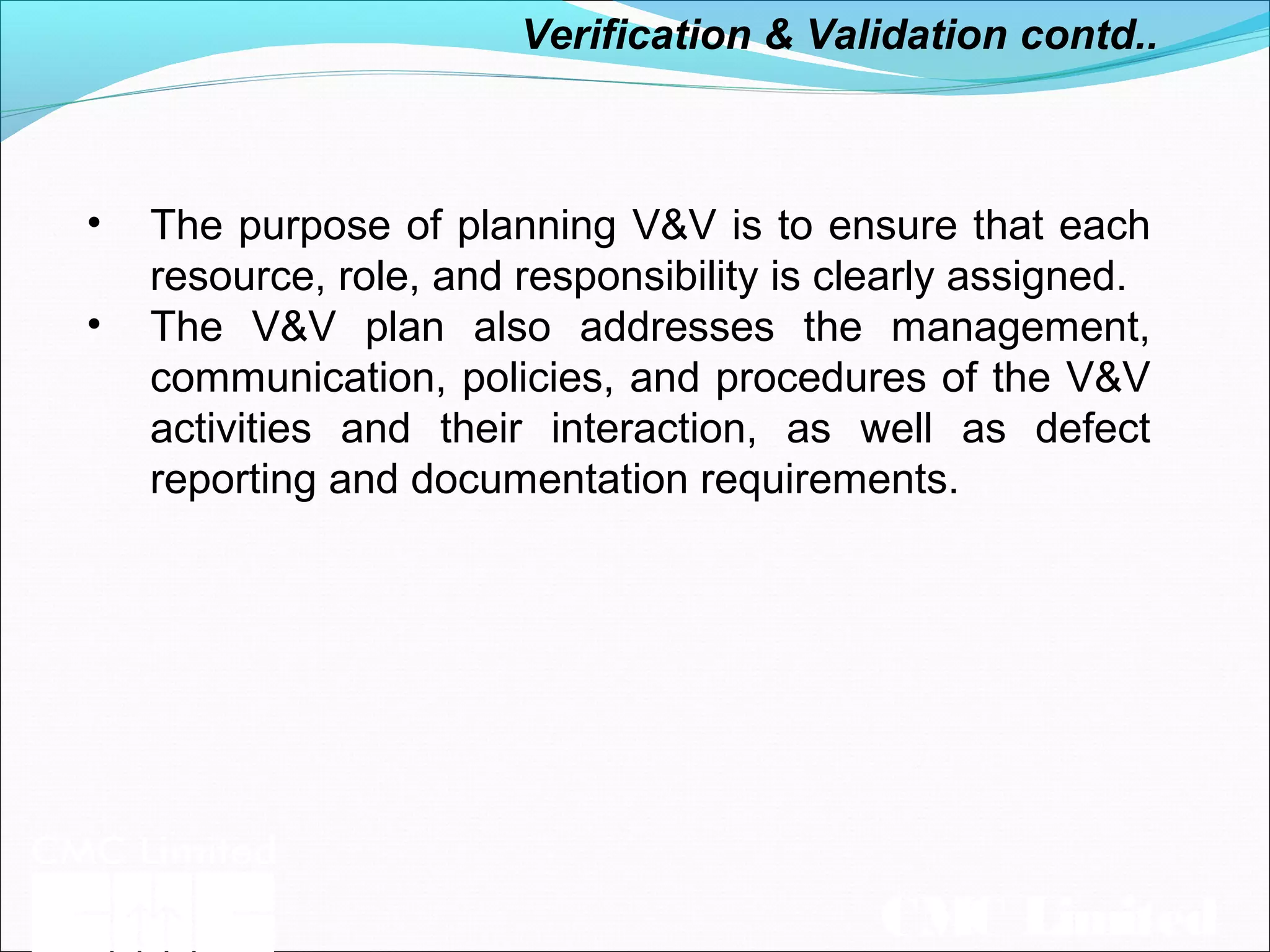 CMC Limited
• The purpose of planning V&V is to ensure that each
resource, role, and responsibility is clearly assigned.
• The V&V plan also addresses the management,
communication, policies, and procedures of the V&V
activities and their interaction, as well as defect
reporting and documentation requirements.
Verification & Validation contd..
 