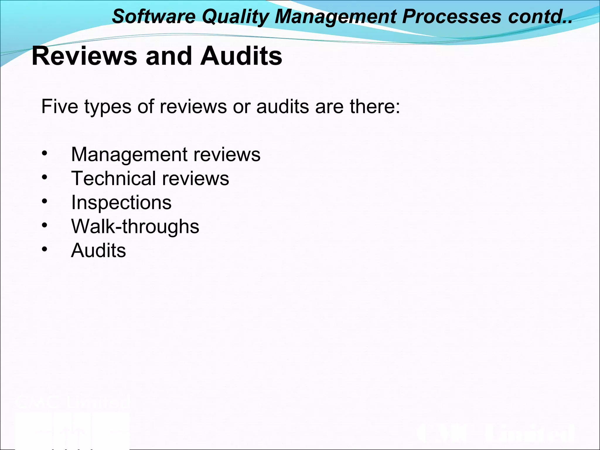 CMC Limited
Reviews and Audits
Five types of reviews or audits are there:
• Management reviews
• Technical reviews
• Inspections
• Walk-throughs
• Audits
Software Quality Management Processes contd..
 