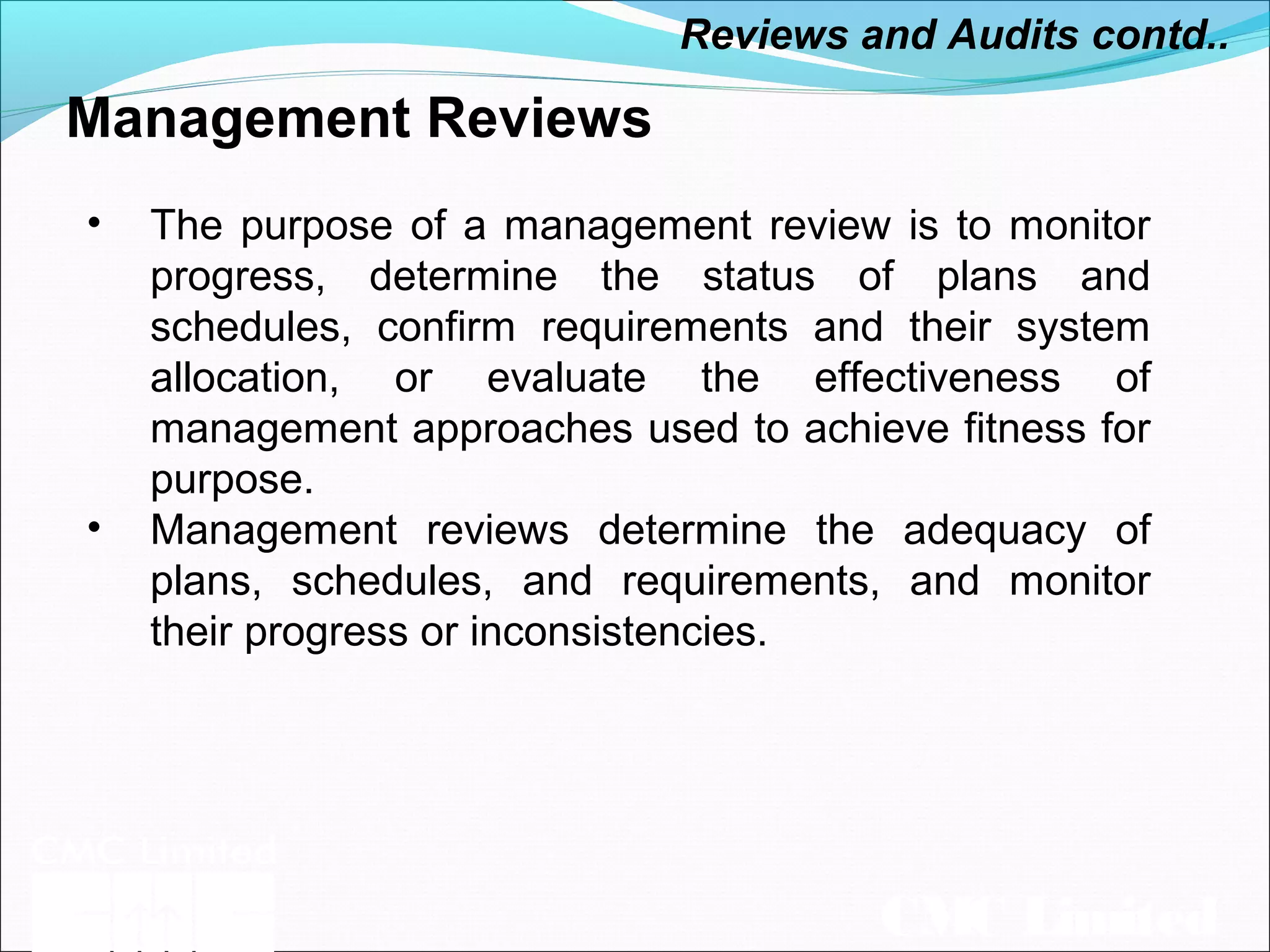 CMC Limited
Management Reviews
• The purpose of a management review is to monitor
progress, determine the status of plans and
schedules, confirm requirements and their system
allocation, or evaluate the effectiveness of
management approaches used to achieve fitness for
purpose.
• Management reviews determine the adequacy of
plans, schedules, and requirements, and monitor
their progress or inconsistencies.
Reviews and Audits contd..
 