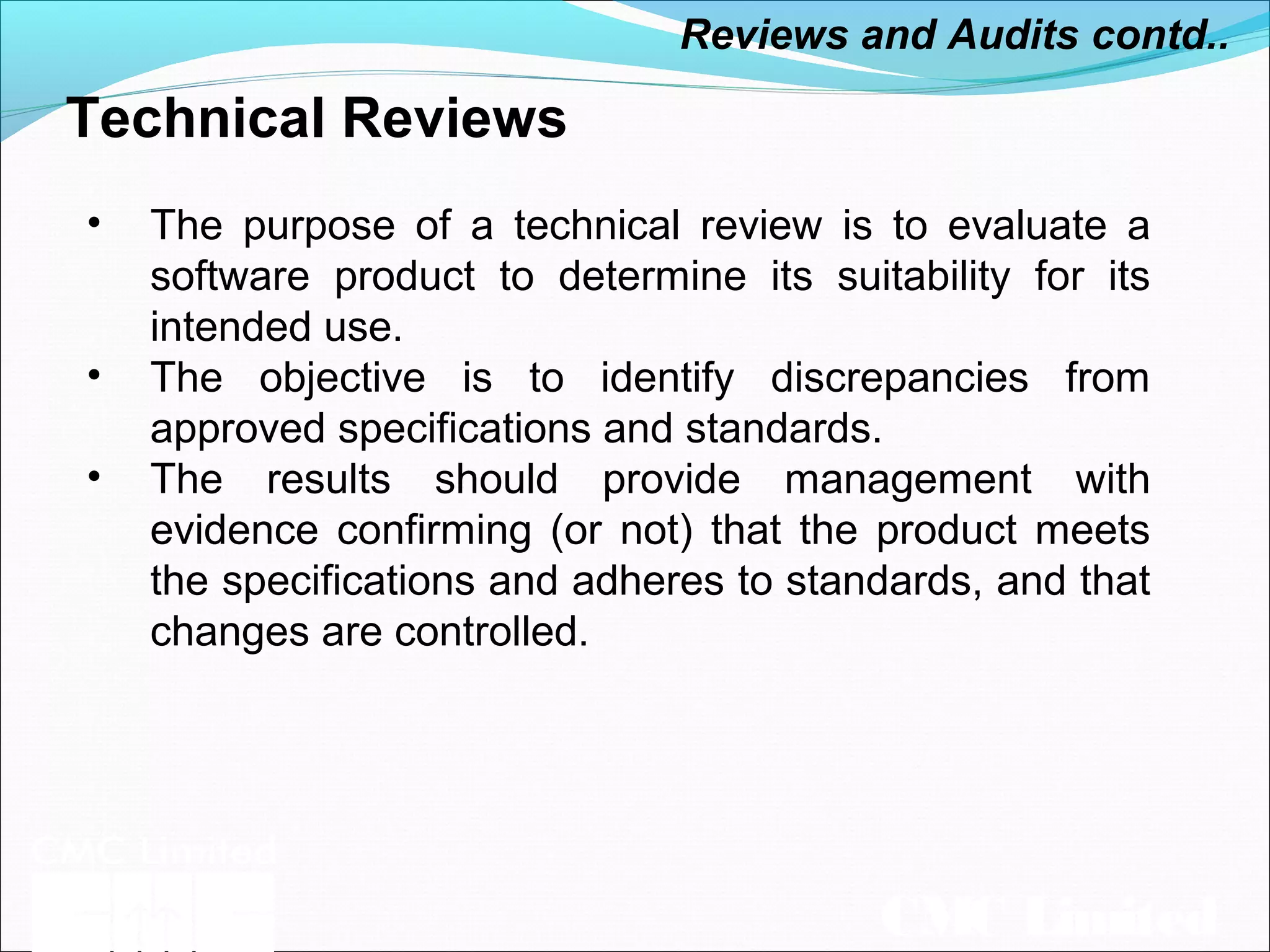 CMC Limited
Technical Reviews
• The purpose of a technical review is to evaluate a
software product to determine its suitability for its
intended use.
• The objective is to identify discrepancies from
approved specifications and standards.
• The results should provide management with
evidence confirming (or not) that the product meets
the specifications and adheres to standards, and that
changes are controlled.
Reviews and Audits contd..
 
