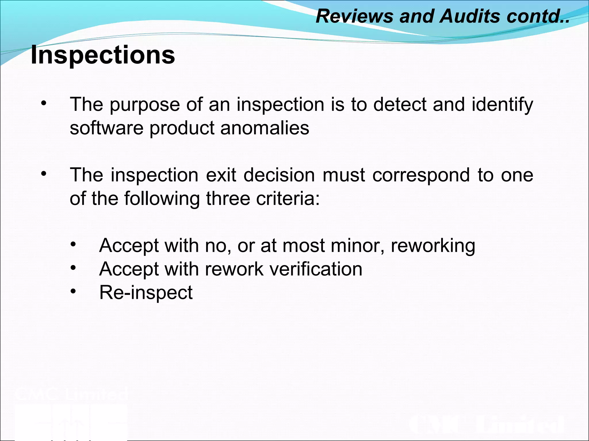CMC Limited
Inspections
• The purpose of an inspection is to detect and identify
software product anomalies
• The inspection exit decision must correspond to one
of the following three criteria:
• Accept with no, or at most minor, reworking
• Accept with rework verification
• Re-inspect
Reviews and Audits contd..
 